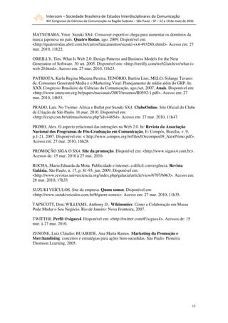 Intercom – Sociedade Brasileira de Estudos Interdisciplinares da Comunicação
        XVI Congresso de Ciências da Comunicação na Região Sudeste – São Paulo - SP – 12 a 14 de maio de 2011



MATSUBARA, Vitor. Suzuki SX4: Crossover esportivo chega para aumentar os domínios da
marca japonesa no país. Quatro Rodas, ago. 2009. Disponível em:
<http://quatrorodas.abril.com.br/carros/lancamentos/suzuki-sx4-493280.shtml>. Acesso em: 27
mar. 2010, 11h22.

O'REILLY, Tim. What Is Web 2.0: Design Patterns and Business Models for the Next
Generation of Software. 30 set. 2005. Disponível em: <http://oreilly.com/web2/archive/what-is-
web-20.html>. Acesso em: 27 mar. 2010, 11h23.

PATRIOTA, Karla Regina Macena Pereira; TENÓRIO, Bartira Lins; MELO, Solange Tavares
de. Consumer Generated Media e o Marketing Viral: Planejamento de mídia além do GRP. In:
XXX Congresso Brasileiro de Ciências da Comunicação, ago./set. 2007. Anais. Disponível em:
<http://www.intercom.org.br/papers/nacionais/2007/resumos/R0592-1.pdf>. Acesso em: 27
mar. 2010, 14h53.

PRADO, Laís. No Twitter: Africa e Bullet por Suzuki SX4. ClubeOnline. Site Oficial do Clube
de Criação de São Paulo. 16 mar. 2010. Disponível em:
<http://ccsp.com.br/ultimas/noticia.php?id=44654>. Acesso em: 27 mar. 2010, 11h47.

PRIMO, Alex. O aspecto relacional das interações na Web 2.0. In: Revista da Associação
Nacional dos Programas de Pós-Graduação em Comunicação, E- Compós, Brasília, v. 9,
p.1-21, 2007. Disponível em: < http://www.compos.org.br/files/03ecompos09_AlexPrimo.pdf>.
Acesso em: 27 mar. 2010, 16h28.

PROMOÇÃO SIGA O SX4. Site da promoção. Disponível em: <http://www.sigasx4.com.br>.
Acessos de: 15 mar. 2010 à 27 mai. 2010.

ROCHA, Maria Eduarda da Mota. Publicidade e internet: a difícil convergência. Revista
Galáxia, São Paulo, n. 17, p. 81-93, jun. 2009. Disponível em:
<http://www.revistas.univerciencia.org/index.php/galaxia/article/view/6707/6063>. Acesso em:
28 mar. 2010, 17h33.

SUZUKI VEÍCULOS. Site da empresa. Quem somos. Disponível em:
<http://www.suzukiveiculos.com.br/#/quem-somos>. Acesso em: 27 mar. 2010, 11h35.

TAPSCOTT, Don; WILLIAMS, Anthony D.. Wikinomics: Como a Colaboração em Massa
Pode Mudar o Seu Negócio. Rio de Janeiro: Nova Fronteira, 2007.

TWITTER. Perfil @sigasx4. Disponível em: <http://twitter.com/#!/sigasx4>. Acessos de: 15
mar. à 27 mai. 2010.

ZENONE, Luiz Cláudio; BUAIRIDE, Ana Maria Ramos. Marketing da Promoção e
Merchandising: conceitos e estratégias para ações bem-sucedidas. São Paulo: Pioneira
Thomson Learning, 2005.




                                                                                                           15
 
