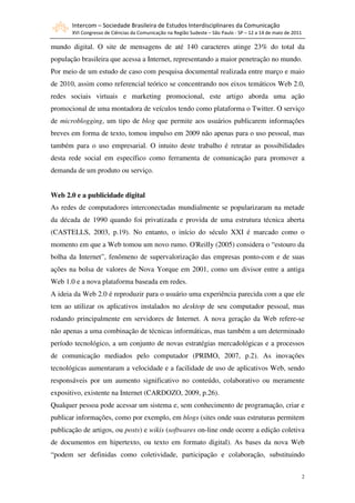 Intercom – Sociedade Brasileira de Estudos Interdisciplinares da Comunicação
       XVI Congresso de Ciências da Comunicação na Região Sudeste – São Paulo - SP – 12 a 14 de maio de 2011

mundo digital. O site de mensagens de até 140 caracteres atinge 23% do total da
população brasileira que acessa a Internet, representando a maior penetração no mundo.
Por meio de um estudo de caso com pesquisa documental realizada entre março e maio
de 2010, assim como referencial teórico se concentrando nos eixos temáticos Web 2.0,
redes sociais virtuais e marketing promocional, este artigo aborda uma ação
promocional de uma montadora de veículos tendo como plataforma o Twitter. O serviço
de microblogging, um tipo de blog que permite aos usuários publicarem informações
breves em forma de texto, tomou impulso em 2009 não apenas para o uso pessoal, mas
também para o uso empresarial. O intuito deste trabalho é retratar as possibilidades
desta rede social em específico como ferramenta de comunicação para promover a
demanda de um produto ou serviço.


Web 2.0 e a publicidade digital
As redes de computadores interconectadas mundialmente se popularizaram na metade
da década de 1990 quando foi privatizada e provida de uma estrutura técnica aberta
(CASTELLS, 2003, p.19). No entanto, o início do século XXI é marcado como o
momento em que a Web tomou um novo rumo. O'Reilly (2005) considera o “estouro da
bolha da Internet”, fenômeno de supervalorização das empresas ponto-com e de suas
ações na bolsa de valores de Nova Yorque em 2001, como um divisor entre a antiga
Web 1.0 e a nova plataforma baseada em redes.
A ideia da Web 2.0 é reproduzir para o usuário uma experiência parecida com a que ele
tem ao utilizar os aplicativos instalados no desktop de seu computador pessoal, mas
rodando principalmente em servidores de Internet. A nova geração da Web refere-se
não apenas a uma combinação de técnicas informáticas, mas também a um determinado
período tecnológico, a um conjunto de novas estratégias mercadológicas e a processos
de comunicação mediados pelo computador (PRIMO, 2007, p.2). As inovações
tecnológicas aumentaram a velocidade e a facilidade de uso de aplicativos Web, sendo
responsáveis por um aumento significativo no conteúdo, colaborativo ou meramente
expositivo, existente na Internet (CARDOZO, 2009, p.26).
Qualquer pessoa pode acessar um sistema e, sem conhecimento de programação, criar e
publicar informações, como por exemplo, em blogs (sites onde suas estruturas permitem
publicação de artigos, ou posts) e wikis (softwares on-line onde ocorre a edição coletiva
de documentos em hipertexto, ou texto em formato digital). As bases da nova Web
“podem ser definidas como coletividade, participação e colaboração, substituindo


                                                                                                               2
 