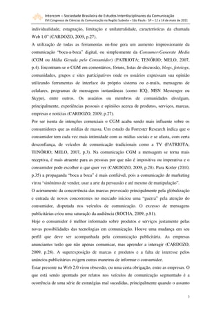 Intercom – Sociedade Brasileira de Estudos Interdisciplinares da Comunicação
       XVI Congresso de Ciências da Comunicação na Região Sudeste – São Paulo - SP – 12 a 14 de maio de 2011

individualidade, estagnação, limitação e unilateralidade, características da chamada
Web 1.0” (CARDOZO, 2009, p.27).
A utilização de todas as ferramentas on-line gera um aumento impressionante da
comunicação “boca-a-boca” digital, ou simplesmente da Consumer-Generate Media
(CGM ou Mídia Gerada pelo Consumidor) (PATRIOTA; TENÓRIO; MELO, 2007,
p.4). Encontram-se o CGM em comentários, fóruns, listas de discussão, blogs, fotologs,
comunidades, grupos e sites participativos onde os usuários expressam sua opinião
utilizando ferramentas de interface do próprio sistema ou e-mails, mensagens de
celulares, programas de mensagens instantâneas (como ICQ, MSN Messenger ou
Skype), entre outros. Os usuários ou membros de comunidades divulgam,
principalmente, experiências pessoais e opiniões acerca de produtos, serviços, marcas,
empresas e notícias (CARDOZO, 2009, p.27).
Por ser isenta de intenções comerciais o CGM acaba sendo mais influente sobre os
consumidores que as mídias de massa. Um estudo da Forrester Research indica que o
consumidor tem cada vez mais intimidade com as mídias sociais e se afasta, com certa
desconfiança, de veículos de comunicação tradicionais como a TV (PATRIOTA;
TENÓRIO; MELO, 2007, p.3). Na comunicação CGM a mensagem se torna mais
receptiva, é mais atraente para as pessoas por que não é impositiva ou imperativa e o
consumidor pode escolher o que quer ver (CARDOZO, 2009, p.28). Para Kotler (2010,
p.35) a propaganda “boca a boca” é mais confiável, pois a comunicação de marketing
virou “sinônimo de vender, usar a arte da persuasão e até mesmo de manipulação”.
O acirramento da concorrência das marcas provocado principalmente pela globalização
e entrada de novos concorrentes no mercado iniciou uma “guerra” pela atenção do
consumidor, disputada nos veículos de comunicação. O excesso de mensagens
publicitárias criou uma saturação da audiência (ROCHA, 2009, p.81).
Hoje o consumidor é melhor informado sobre produtos e serviços justamente pelas
novas possibilidades das tecnologias em comunicação. Houve uma mudança em seu
perfil que deve ser acompanhada pela comunicação publicitária. As empresas
anunciantes terão que não apenas comunicar, mas aprender a interagir (CARDOZO,
2009, p.28). A superexposição de marcas e produtos e a falta de interesse pelos
anúncios publicitários exigem outras maneiras de informar o consumidor.
Estar presente na Web 2.0 virou obsessão, ou uma certa obrigação, entre as empresas. O
que está sendo apontado por relatos nos veículos de comunicação segmentado é a
ocorrência de uma série de estratégias mal sucedidas, principalmente quando o assunto


                                                                                                               3
 