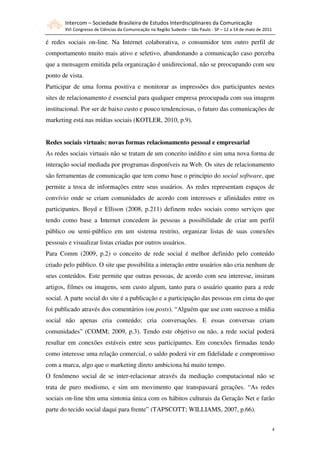 Intercom – Sociedade Brasileira de Estudos Interdisciplinares da Comunicação
       XVI Congresso de Ciências da Comunicação na Região Sudeste – São Paulo - SP – 12 a 14 de maio de 2011

é redes sociais on-line. Na Internet colaborativa, o consumidor tem outro perfil de
comportamento muito mais ativo e seletivo, abandonando a comunicação caso perceba
que a mensagem emitida pela organização é unidirecional, não se preocupando com seu
ponto de vista.
Participar de uma forma positiva e monitorar as impressões dos participantes nestes
sites de relacionamento é essencial para qualquer empresa preocupada com sua imagem
institucional. Por ser de baixo custo e pouco tendenciosas, o futuro das comunicações de
marketing está nas mídias sociais (KOTLER, 2010, p.9).


Redes sociais virtuais: novas formas relacionamento pessoal e empresarial
As redes sociais virtuais não se tratam de um conceito inédito e sim uma nova forma de
interação social mediada por programas disponíveis na Web. Os sites de relacionamento
são ferramentas de comunicação que tem como base o princípio do social software, que
permite a troca de informações entre seus usuários. As redes representam espaços de
convívio onde se criam comunidades de acordo com interesses e afinidades entre os
participantes. Boyd e Ellison (2008, p.211) definem redes sociais como serviços que
tendo como base a Internet concedem às pessoas a possibilidade de criar um perfil
público ou semi-público em um sistema restrito, organizar listas de suas conexões
pessoais e visualizar listas criadas por outros usuários.
Para Comm (2009, p.2) o conceito de rede social é melhor definido pelo conteúdo
criado pelo público. O site que possibilita a interação entre usuários não cria nenhum de
seus conteúdos. Este permite que outras pessoas, de acordo com seu interesse, insiram
artigos, filmes ou imagens, sem custo algum, tanto para o usuário quanto para a rede
social. A parte social do site é a publicação e a participação das pessoas em cima do que
foi publicado através dos comentários (ou posts). “Alguém que use com sucesso a mídia
social não apenas cria conteúdo; cria conversações. E essas conversas criam
comunidades” (COMM; 2009, p.3). Tendo este objetivo ou não, a rede social poderá
resultar em conexões estáveis entre seus participantes. Em conexões firmadas tendo
como interesse uma relação comercial, o saldo poderá vir em fidelidade e compromisso
com a marca, algo que o marketing direto ambiciona há muito tempo.
O fenômeno social de se inter-relacionar através da mediação computacional não se
trata de puro modismo, e sim um movimento que transpassará gerações. “As redes
sociais on-line têm uma sintonia única com os hábitos culturais da Geração Net e farão
parte do tecido social daqui para frente” (TAPSCOTT; WILLIAMS, 2007, p.66).


                                                                                                               4
 
