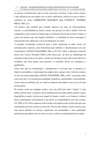 Intercom – Sociedade Brasileira de Estudos Interdisciplinares da Comunicação
       XVI Congresso de Ciências da Comunicação na Região Sudeste – São Paulo - SP – 12 a 14 de maio de 2011

As pessoas se familiarizam cada vez mais com blogs, fotoblogs e redes sociais virtuais,
o que influencia em sua relação com os meios tradicionais, inclusive no que se refere à
confiança nos meios (FORRESTER RESEARCH apud PATRIOTA; TENÓRIO;
MELO, 2007, p.3).
Um atrativo, que contribui para tamanho interesse nas redes de relacionamentos
virtuais, é a possibilidade de manter contato com pessoas em todo o mundo. Com um
computador e uma conexão de banda larga, as fronteiras físicas não existem. E ainda, os
custos são menores que uma ligação telefônica e a velocidade de trocar mensagens é
imensamente mais rápida que o envio de telegramas ou cartas.
A princípio consideradas exclusivas para o lazer, atualmente as redes sociais são
utilizadas pelas empresas como ferramentas para melhorar o relacionamento com seus
consumidores (ASSAD; PASSADORI, 2009, p.101-102). Sobre a aplicação comercial
destes sites Assad e Passadori (2009, p.103) dizem que: são úteis na solidificação da
reputação institucional ou de marca; a forma de utilização de uma rede social reflete nos
resultados; não basta apenas estar presente, os conteúdos devem ser estratégicos e
qualificados.
Como toda ação de comunicação, o planejamento é vital para que se alcancem os
objetivos pretendidos. A participação da empresa deve agregar valor à vida dos usuários
ou não terá representatividade (ASSAD; PASSADORI, 2009, p.104). A presença numa
rede social deve ser marcada pela qualidade, frequência, autenticidade e personalidade.
Assim como no ambiente real, no virtual as empresas não podem se dar ao luxo de agir
erroneamente.
Do mesmo modo que qualquer usuário, criar um perfil para atrair “amigos” é uma
prática comum entre as empresas. Esta estratégia funciona ainda melhor quando a marca
disponibiliza escudos, backgrounds (papel de fundo) e buddy icons (bonecos virtuais)
para os participantes acrescentarem à seus perfis ou compartilharem com seus contatos
(LI, 2009, p.24). Certas empresas estão criando suas próprias redes sociais para que seus
consumidores possam conectar-se entre eles. Pessoas que tenham o mesmo interesse por
uma marca, produtos ou serviços, organizadas em comunidades, é uma combinação
perfeita para que apóiem uns aos outros no que se refere ao comportamento de compra.




                                                                                                               5
 