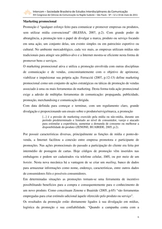 Intercom – Sociedade Brasileira de Estudos Interdisciplinares da Comunicação
       XVI Congresso de Ciências da Comunicação na Região Sudeste – São Paulo - SP – 12 a 14 de maio de 2011

Marketing promocional
Promoção é “qualquer esforço feito para comunicar e promover empresas ou produtos,
sem utilizar mídia convencional” (BLESSA, 2007, p.2). Com grande poder de
abrangência, a promoção tem o papel de divulgar a marca, produto ou serviço focando
em uma ação, um conjunto delas, um evento simples ou em patrocínio esportivo ou
cultural. No ambiente mercadológico, cada vez mais, as empresas utilizam mídias não
tradicionais para atingir seu público-alvo e a Internet mostra-se eficiente nesta forma de
promover bens e serviços.
O marketing promocional ativa e utiliza a promoção envolvida com outras disciplinas
de comunicação e de vendas, concomitantemente com o objetivo de aprimorar,
viabilizar e impulsionar sua própria ação. Ferracciú (2007, p.12-13) define marketing
promocional como um conjunto de ações estratégicas ou táticas de promoção de vendas
associado à uma ou mais ferramentas de marketing. Desta forma toda ação promocional
exige a adesão de múltiplas ferramentas de comunicação: propaganda, publicidade,
promoção, merchandising e comunicação dirigida.
Com data definida para começar e terminar, com um regulamento claro, grande
divulgação e proporcionando um ensaio sobre o produto/serviço/marca, a promoção
                [...] é a pressão de marketing exercido pela mídia ou não-mídia, durante um
                período predeterminado e limitado ao nível de consumidor, varejo e atacado
                para estimular a experiência, aumentar a demanda de consumo ou melhorar a
                disponibilidade do produto (ZENONE; BUAIRIDE, 2005, p.2).

Por possuir características diversas, principalmente as funções de mídia e ponto-de-
venda, a Internet facilitou a conexão entre empresa promotora e participante de
promoções. Nas ações promocionais do passado a participação do cliente era feita por
intermédio de postagem de cartas. Hoje códigos de promoção vêm inseridos nas
embalagens e podem ser cadastrados via telefone celular, SMS, ou por meio de um
hotsite. Nesta nova mecânica há a vantagem de se criar um mailing, banco de dados
para armazenar informações como nome, endereço, características, entre outros dados
de consumidores fiéis e possíveis consumidores.
Em determinadas situações as promoções tornam-se uma ferramenta de incentivo
possibilitando benefícios para a compra e consequentemente para o conhecimento de
um novo produto. Como conceituam Zenone e Buairide (2005, p.65) “são ferramentas
empregadas para criar estímulo adicional àquele oferecido pelo produto ou serviço”.
Os resultados da promoção estão diretamente ligados à sua divulgação em mídias,
logística da promoção e sua confiabilidade. “Quando a campanha conta com a

                                                                                                               6
 