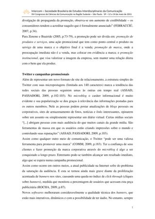 Intercom – Sociedade Brasileira de Estudos Interdisciplinares da Comunicação
       XVI Congresso de Ciências da Comunicação na Região Sudeste – São Paulo - SP – 12 a 14 de maio de 2011

divulgação de propaganda da promoção, observa-se um aumento de credibilidade – os
consumidores tendem a acreditar naquilo que é formalmente anunciado” (FERRACCIÚ,
2007, p.34).
Para Zenone e Buairide (2005, p.73-79), a promoção pode ser divida em: promoção de
produtos e serviços, uma ação promocional que tem como ponto central o produto ou
serviço de uma marca e o objetivo final é a venda; promoção de marca, onde a
preocupação imediata não é a venda, mas colocar em evidência a marca; e promoção
institucional, que visa valorizar a imagem da empresa, sem manter uma relação direta
com o bem que ela produz.


Twitter e campanhas promocionais
Além de representar um novo formato de site de relacionamento, a estrutura simples do
Twitter com suas micropostagens (limitada aos 140 caracteres) marca a tendência das
redes sociais das pessoas seguirem umas às outras em tempo real (ASSAD;
PASSADORI, 2009, p.102-103). No microblog o caráter informacional é muito
evidente e sua popularização se deu graças à relevância das informações postadas para
os outros membros. Nele as pessoas podem postar atualizações de blogs pessoais ou
corporativos, sites de armazenamento de fotos, notícias e links interessantes, opinarem
sobre um assunto ou simplesmente representar um diário virtual. Certas mídias sociais
“[...] abrigam pessoas com mais audiência do que muitos canais da grande mídia. São
ferramentas de massa em que os usuários estão criando impressões sobre o mundo e
controlando suas reputações” (ASSAD; PASSADORI, 2009, p.103).
Assim como qualquer outro meio de comunicação, o Twitter “pode ser uma valiosa
ferramenta para promover uma marca” (COMM, 2009, p.183). Ter a confiança de seus
clientes e fazer promoção da marca corporativa através do microblog é algo a ser
conquistado a longo prazo. Entretanto pode-se também alcançar um resultado imediato,
algo que se espera numa campanha promocional.
Assim como ocorre em outros meios, a atual publicidade na Internet sofre do problema
da saturação da audiência. E esta se tornou ainda mais grave diante da proliferação
acentuada de banners nos sites, causando uma queda no índice de click-through (cliques
sobre banners), medida que monitora a percentagem de usuários que acessam esta peça
publicitária (ROCHA, 2009, p.87).
Novos softwares melhoraram consideravelmente a qualidade técnica dos banners, que
estão mais interativos, dinâmicos e com a possibilidade de ter áudio. No entanto, sempre


                                                                                                               7
 