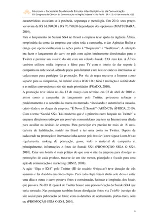 Intercom – Sociedade Brasileira de Estudos Interdisciplinares da Comunicação
         XVI Congresso de Ciências da Comunicação na Região Sudeste – São Paulo - SP – 12 a 14 de maio de 2011

características associam-se à potência, segurança e tecnologia. Em 2010, seus preços
variavam de R$ 61.990,00 a R$ 70.790,00 dependendo dos opcionais (MATSUBARA,
2010).
Para o lançamento do Suzuki SX4 no Brasil a empresa teve ajuda da Agência África,
proprietária da conta da empresa que criou toda a campanha, e das Agências Bullet e
Ginga que operacionalizaram as ações junto à “blogueiros” e “twitteiros”. A intenção
era fazer o lançamento do carro no país com ações inteiramente direcionadas para o
Twitter e premiar um usuário do site com um veículo Suzuki SX4 zero km. A África
também utilizou mídia impressa e filme para TV com o intuito de dar suporte à
campanha na rede social, além de peças para Internet e um hotsite onde os internautas se
cadastraram para participar da promoção. Por via de regra usava-se a Internet como
suporte para as campanhas, no entanto com a Web 2.0 o foco é interação e coletividade
e as mídias convencionais não são mais prioridades (PRADO, 2010).
A promoção teve início no dia 13 de março com término em 03 de abril de 2010 e,
assim como a campanha de lançamento pelo Twitter, procurava reforçar o
posicionamento e o conceito da marca no mercado, vinculando o automóvel a ousadia,
criatividade e ao slogan da empresa: “É Novo. É Suzuki” (AGÊNCIA ÁFRICA, 2010).
Com o tema “Suzuki SX4. Tão moderno que é o primeiro carro lançado no Twitter” a
empresa direcionou esforços em possíveis consumidores que tem na Internet uma aliada
para auxiliar na decisão de compra. Para participar era preciso ter mais de 18 anos,
carteira de habilitação, residir no Brasil e ter uma conta no Twitter. Depois de
cadastrado na promoção o internauta tinha acesso pelo hotsite (www.sigasx4.com.br) ao
regulamento, ranking de pontuação, game, todo o material de campanha e,
principalmente, informações e fotos do Suzuki SX4 (PROMOÇÃO SIGA O SX4,
2010). Criar um hotsite é mais prático do que usar o site da empresa para divulgar as
promoções de cada produto, trata-se de um site menor, planejado e focado para uma
ação de comunicação e marketing (DINIZ, 2008).
A ação “Siga o SX4” pelo Twitter (ID de usuário @sigasx4) teve duração de três
semanas e foi dividida em cinco etapas. Para cada etapa foram dadas sete dicas e entre
uma dica e outra o carro postava fotos e coordenadas, latitude e longitude, dos locais
que passava. No ID @sigasx4 do Twitter houve uma personificação do Suzuki SX4 que
seria sorteado. Nas postagens também foram divulgadas fotos via TwitPic (serviço do
site social para publicação de fotos) com os detalhes do acabamento, portas-treco, som
etc (PROMOÇÃO SIGA O SX4, 2010).


                                                                                                                 9
 