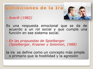  Averill (1982)
Es una respuesta emocional que se da de
acuerdo a un rol social y que cumple una
función en ese sistema social.
 En las propuestas de Spielberger
(Spielberger, Krasner y Solomon, 1988)
la ira se define como un concepto más simple
o primario que la hostilidad y la agresión
 