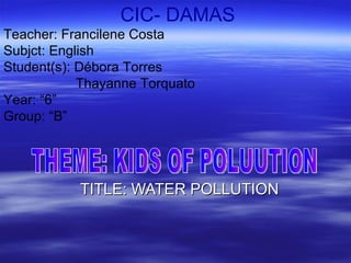 TITLE: WATER POLLUTION CIC- DAMAS Teacher: Francilene Costa Subjct: English Student(s): Débora Torres Thayanne Torquato Year: “6”  Group: “B” THEME: KIDS OF POLUUTION 