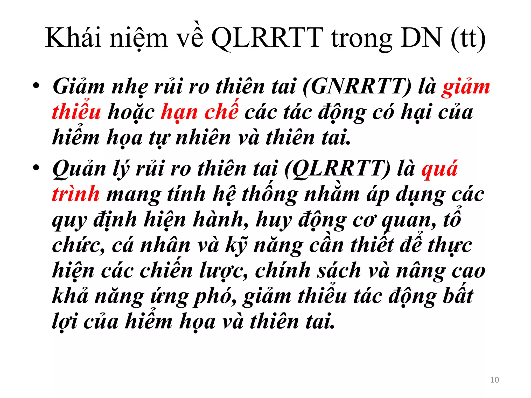 Khái niệm về QLRRTT trong DN (tt)
• Giảm nhẹ rủi ro thiên tai (GNRRTT) là giảm
thiểu hoặc hạn chế các tác động có hại của
hiểm họa tự nhiên và thiên tai.
• Quản lý rủi ro thiên tai (QLRRTT) là quá
trình mang tính hệ thống nhằm áp dụng các
quy định hiện hành, huy động cơ quan, tổ
chức, cá nhân và kỹ năng cần thiết để thực
hiện các chiến lược, chính sách và nâng cao
khả năng ứng phó, giảm thiểu tác động bất
lợi của hiểm họa và thiên tai.
10

 
