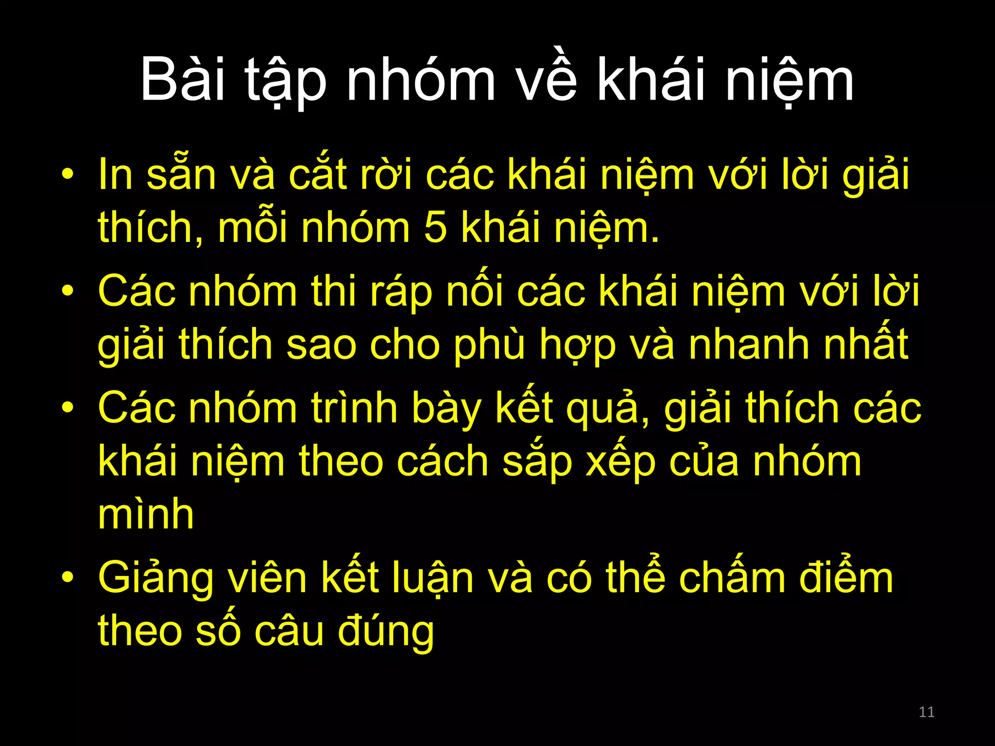 Bài tập nhóm về khái niệm
• In sẵn và cắt rời các khái niệm với lời giải
thích, mỗi nhóm 5 khái niệm.
• Các nhóm thi ráp nối các khái niệm với lời
giải thích sao cho phù hợp và nhanh nhất
• Các nhóm trình bày kết quả, giải thích các
khái niệm theo cách sắp xếp của nhóm
mình
• Giảng viên kết luận và có thể chấm điểm
theo số câu đúng
11

 