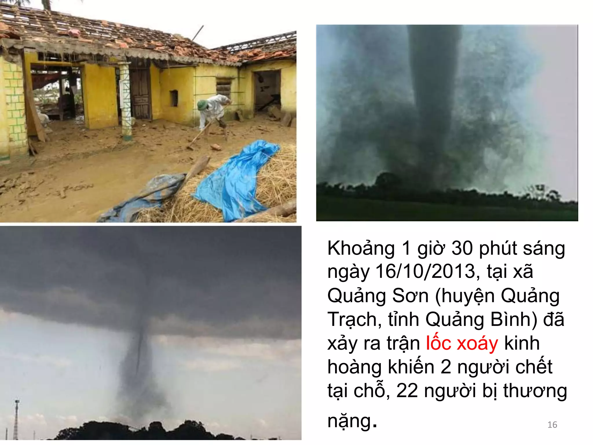 Khoảng 1 giờ 30 phút sáng
ngày 16/10/2013, tại xã
Quảng Sơn (huyện Quảng
Trạch, tỉnh Quảng Bình) đã
xảy ra trận lốc xoáy kinh
hoàng khiến 2 người chết
tại chỗ, 22 người bị thương
nặng.

16

 