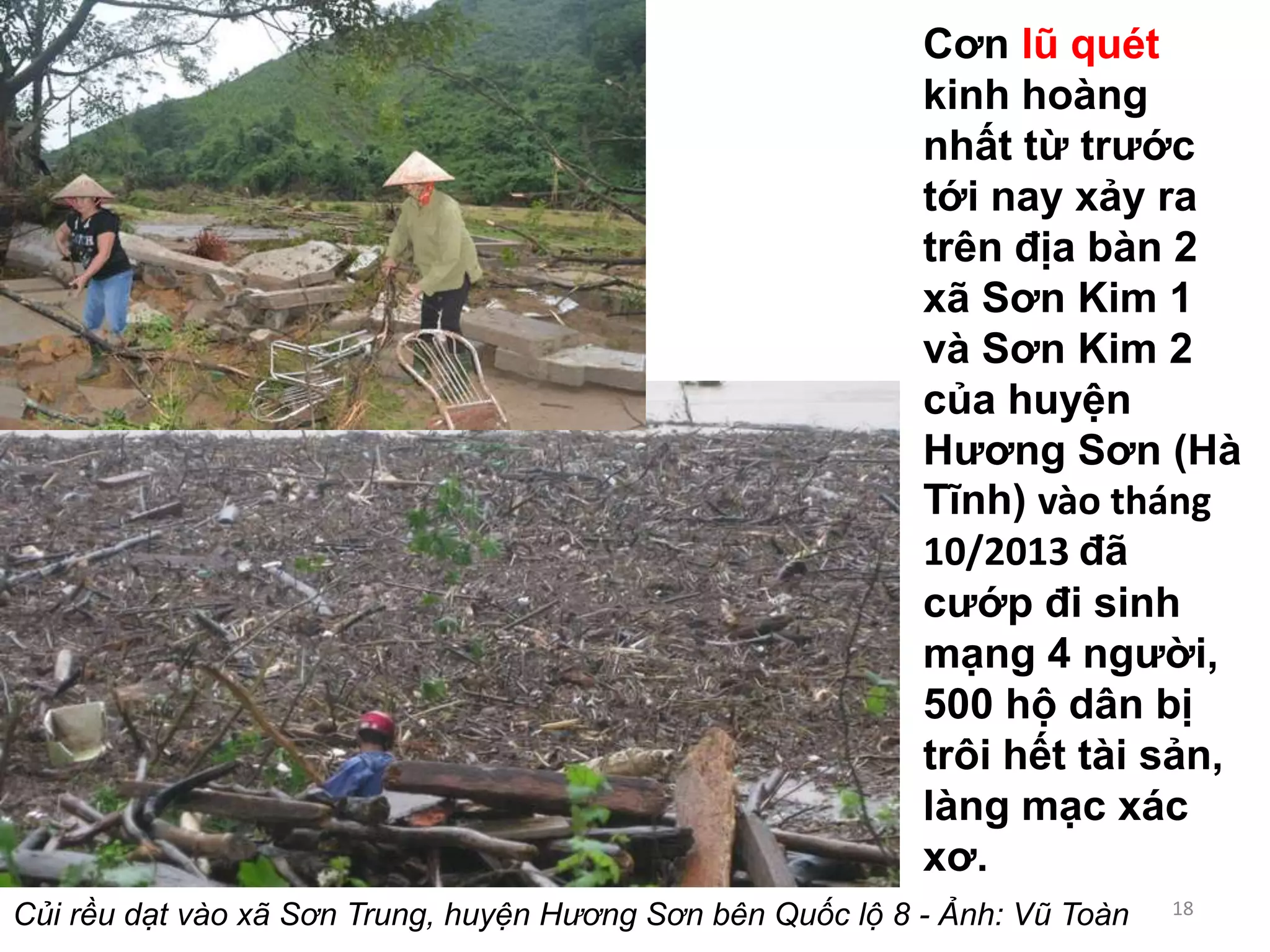 Cơn lũ quét
kinh hoàng
nhất từ trước
tới nay xảy ra
trên địa bàn 2
xã Sơn Kim 1
và Sơn Kim 2
của huyện
Hương Sơn (Hà
Tĩnh) vào tháng
10/2013 đã
cướp đi sinh
mạng 4 người,
500 hộ dân bị
trôi hết tài sản,
làng mạc xác
xơ.
Củi rều dạt vào xã Sơn Trung, huyện Hương Sơn bên Quốc lộ 8 - Ảnh: Vũ Toàn

18

 