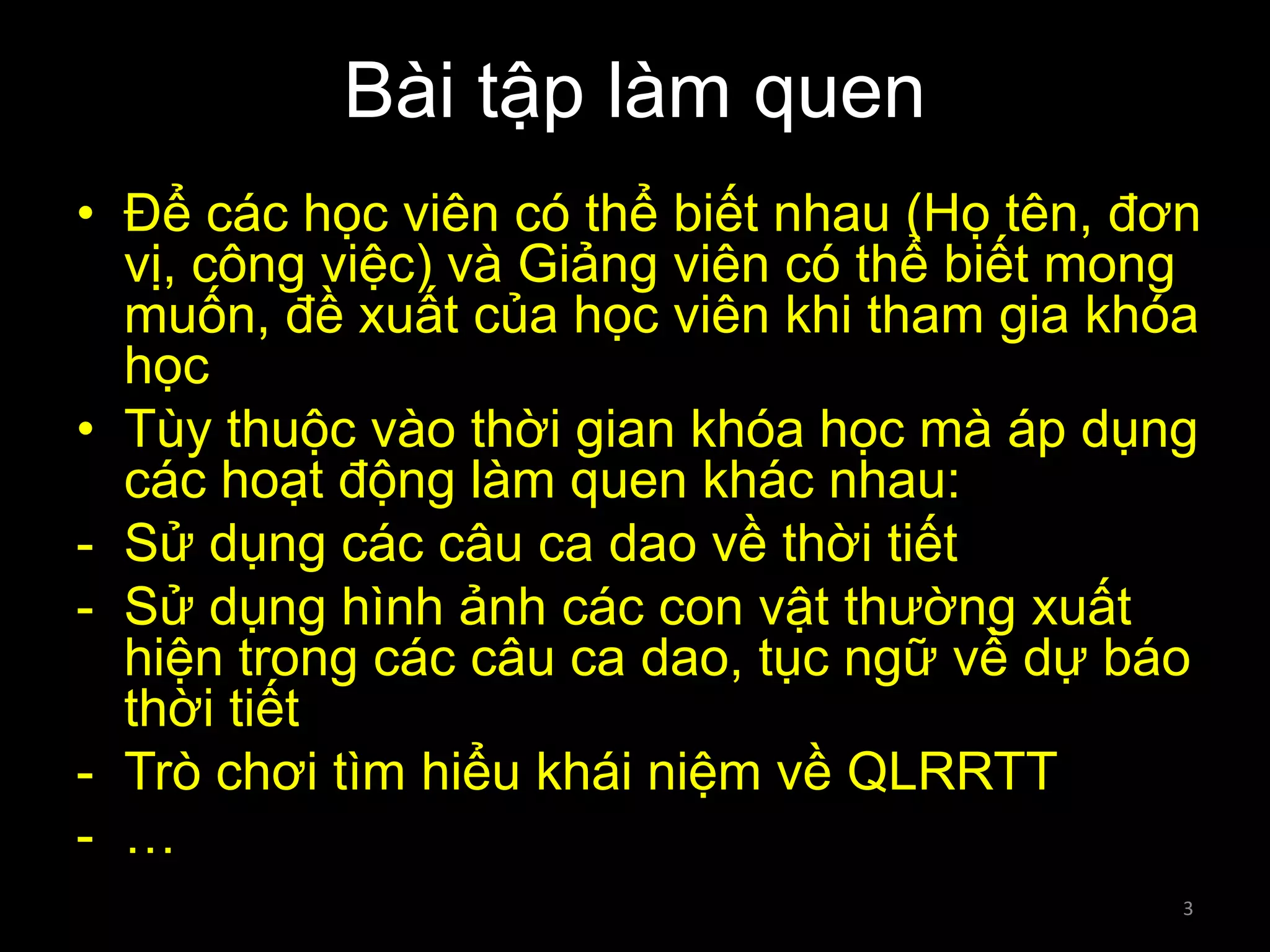 Bài tập làm quen
• Để các học viên có thể biết nhau (Họ tên, đơn
vị, công việc) và Giảng viên có thể biết mong
muốn, đề xuất của học viên khi tham gia khóa
học
• Tùy thuộc vào thời gian khóa học mà áp dụng
các hoạt động làm quen khác nhau:
- Sử dụng các câu ca dao về thời tiết
- Sử dụng hình ảnh các con vật thường xuất
hiện trong các câu ca dao, tục ngữ về dự báo
thời tiết
- Trò chơi tìm hiểu khái niệm về QLRRTT
- …
3

 