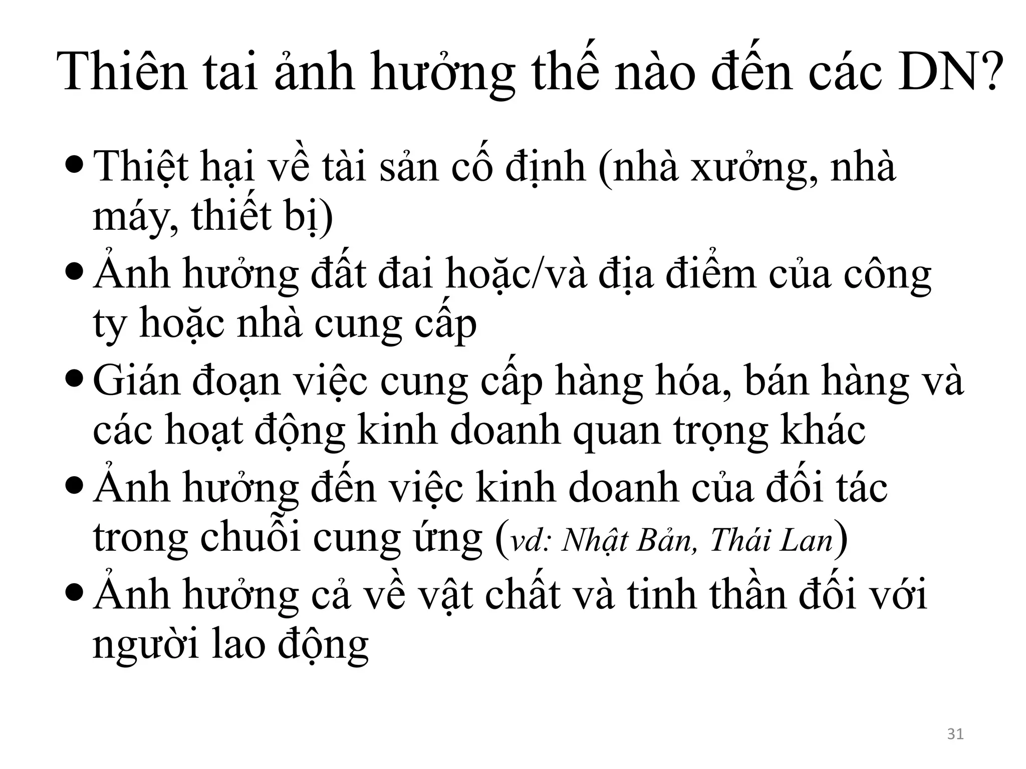 Thiên tai ảnh hưởng thế nào đến các DN?
 Thiệt hại về tài sản cố định (nhà xưởng, nhà
máy, thiết bị)
 Ảnh hưởng đất đai hoặc/và địa điểm của công
ty hoặc nhà cung cấp
 Gián đoạn việc cung cấp hàng hóa, bán hàng và
các hoạt động kinh doanh quan trọng khác
 Ảnh hưởng đến việc kinh doanh của đối tác
trong chuỗi cung ứng (vd: Nhật Bản, Thái Lan)
 Ảnh hưởng cả về vật chất và tinh thần đối với
người lao động
31

 