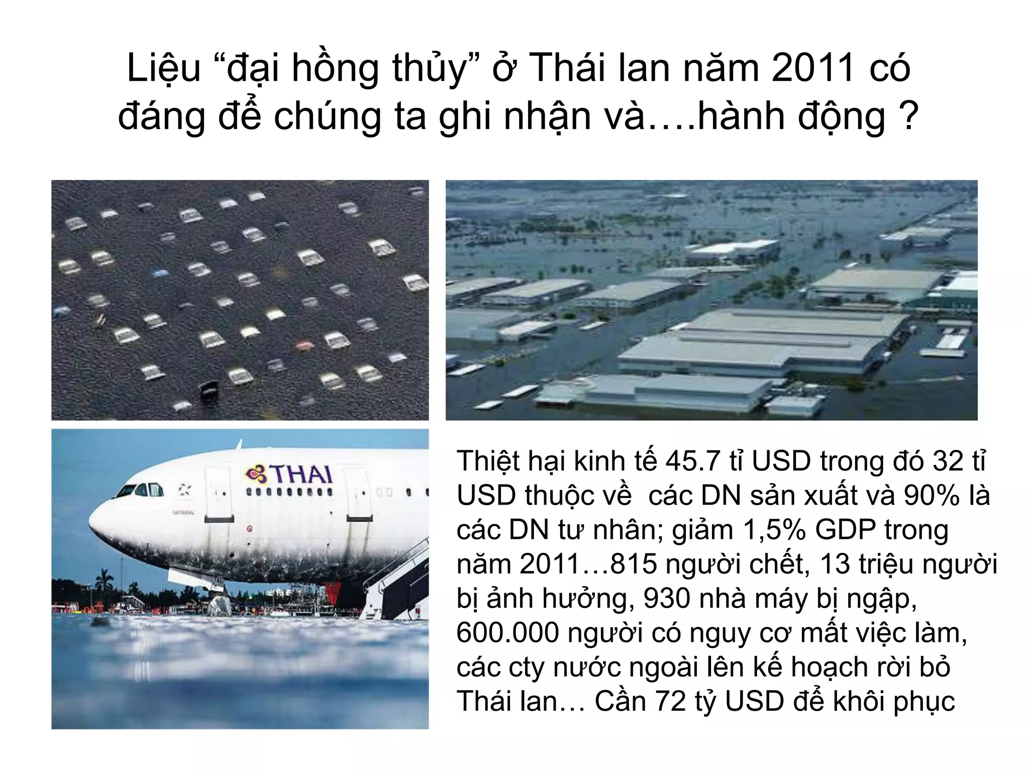 Liệu “đại hồng thủy” ở Thái lan năm 2011 có
đáng để chúng ta ghi nhận và….hành động ?

Thiệt hại kinh tế 45.7 tỉ USD trong đó 32 tỉ
USD thuộc về các DN sản xuất và 90% là
các DN tư nhân; giảm 1,5% GDP trong
năm 2011…815 người chết, 13 triệu người
bị ảnh hưởng, 930 nhà máy bị ngập,
600.000 người có nguy cơ mất việc làm,
các cty nước ngoài lên kế hoạch rời bỏ
Thái lan… Cần 72 tỷ USD để khôi phục

 