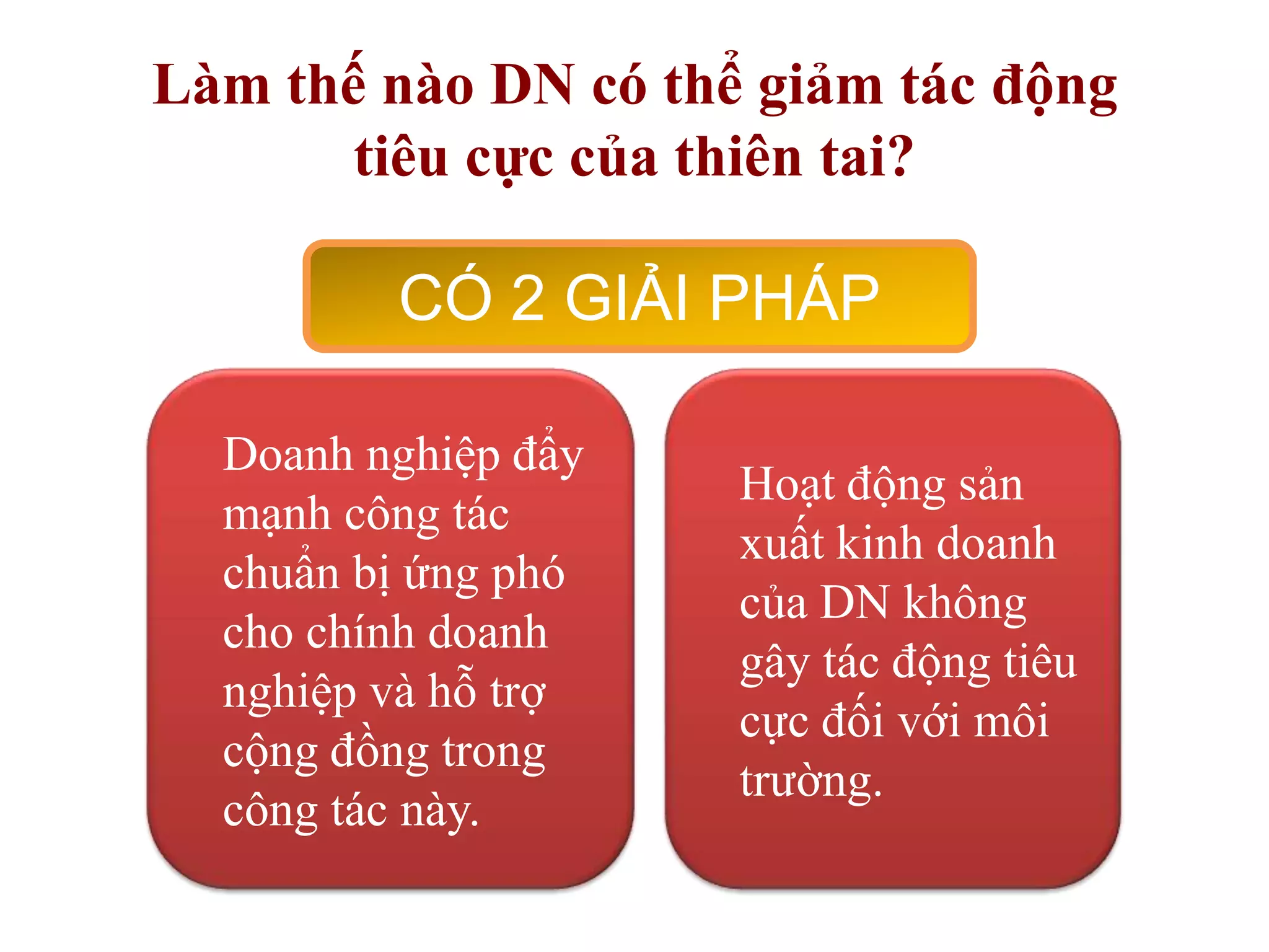 Làm thế nào DN có thể giảm tác động
tiêu cực của thiên tai?

CÓ 2 GIẢI PHÁP
Doanh nghiệp đẩy
mạnh công tác
chuẩn bị ứng phó
cho chính doanh
nghiệp và hỗ trợ
cộng đồng trong
công tác này.

Hoạt động sản
xuất kinh doanh
của DN không
gây tác động tiêu
cực đối với môi
trường.

 