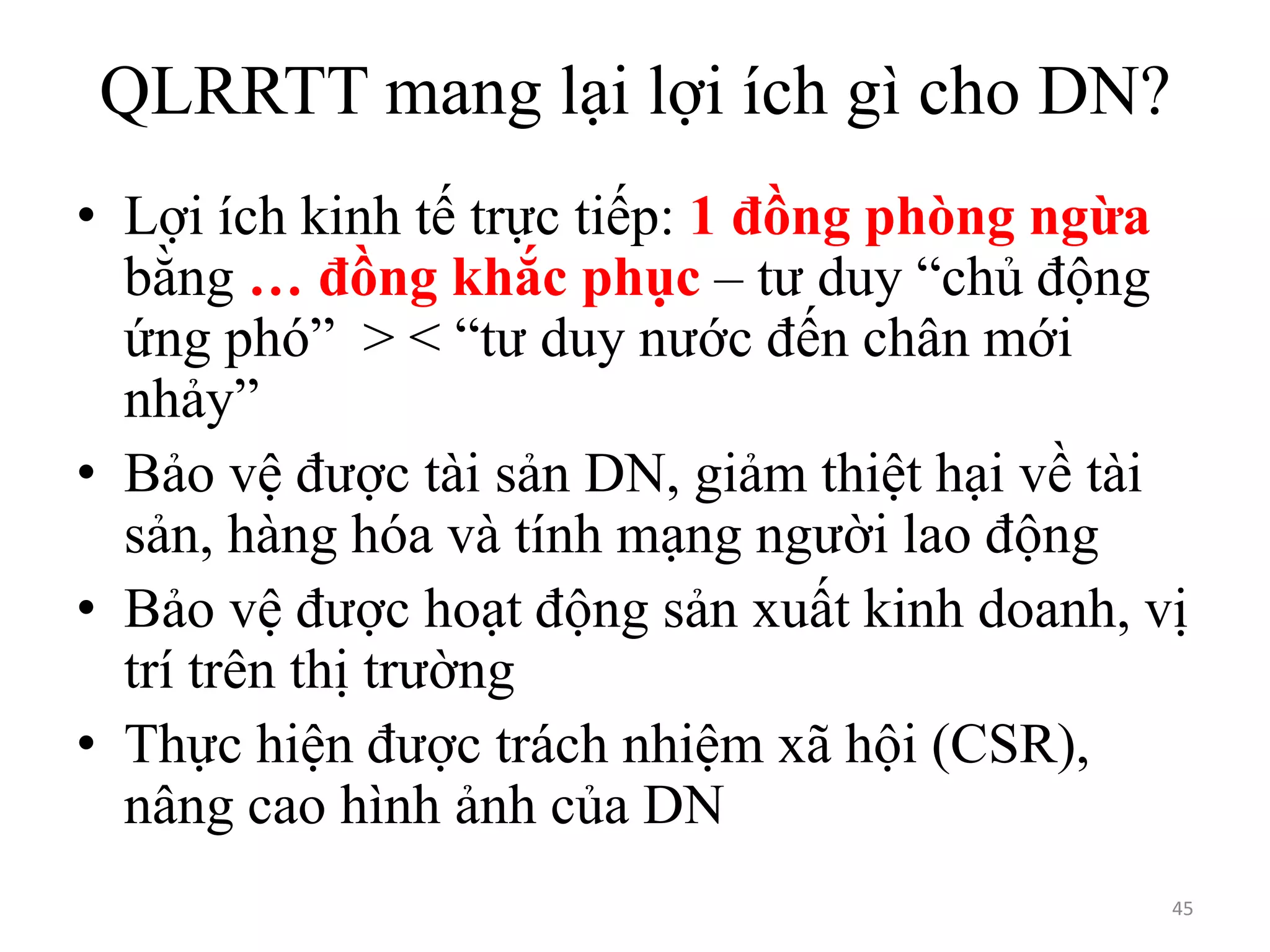 QLRRTT mang lại lợi ích gì cho DN?
• Lợi ích kinh tế trực tiếp: 1 đồng phòng ngừa
bằng … đồng khắc phục – tư duy “chủ động
ứng phó” > < “tư duy nước đến chân mới
nhảy”
• Bảo vệ được tài sản DN, giảm thiệt hại về tài
sản, hàng hóa và tính mạng người lao động
• Bảo vệ được hoạt động sản xuất kinh doanh, vị
trí trên thị trường
• Thực hiện được trách nhiệm xã hội (CSR),
nâng cao hình ảnh của DN
45

 