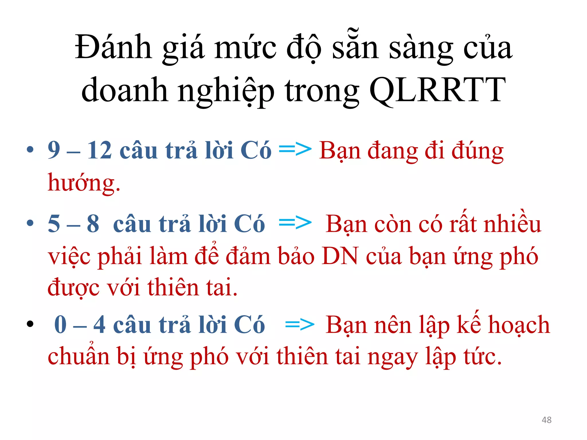 Đánh giá mức độ sẵn sàng của
doanh nghiệp trong QLRRTT
• 9 – 12 câu trả lời Có => Bạn đang đi đúng
hướng.
• 5 – 8 câu trả lời Có => Bạn còn có rất nhiều
việc phải làm để đảm bảo DN của bạn ứng phó
được với thiên tai.
• 0 – 4 câu trả lời Có => Bạn nên lập kế hoạch
chuẩn bị ứng phó với thiên tai ngay lập tức.
48

 