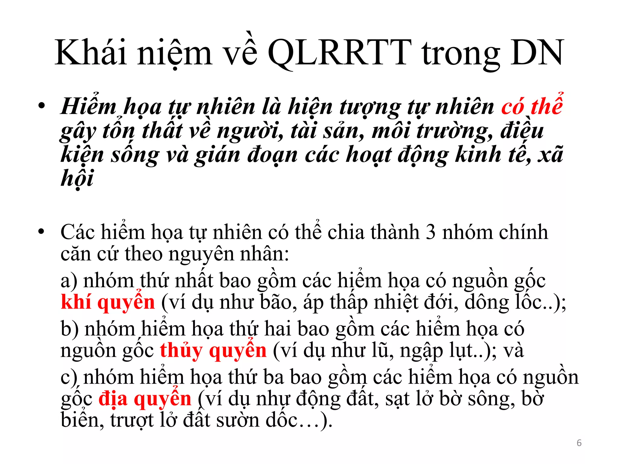 Khái niệm về QLRRTT trong DN
• Hiểm họa tự nhiên là hiện tượng tự nhiên có thể
gây tổn thất về người, tài sản, môi trường, điều
kiện sống và gián đoạn các hoạt động kinh tế, xã
hội
• Các hiểm họa tự nhiên có thể chia thành 3 nhóm chính
căn cứ theo nguyên nhân:
a) nhóm thứ nhất bao gồm các hiểm họa có nguồn gốc
khí quyển (ví dụ như bão, áp thấp nhiệt đới, dông lốc..);
b) nhóm hiểm họa thứ hai bao gồm các hiểm họa có
nguồn gốc thủy quyển (ví dụ như lũ, ngập lụt..); và
c) nhóm hiểm họa thứ ba bao gồm các hiểm họa có nguồn
gốc địa quyển (ví dụ như động đất, sạt lở bờ sông, bờ
biển, trượt lở đất sườn dốc…).
6

 