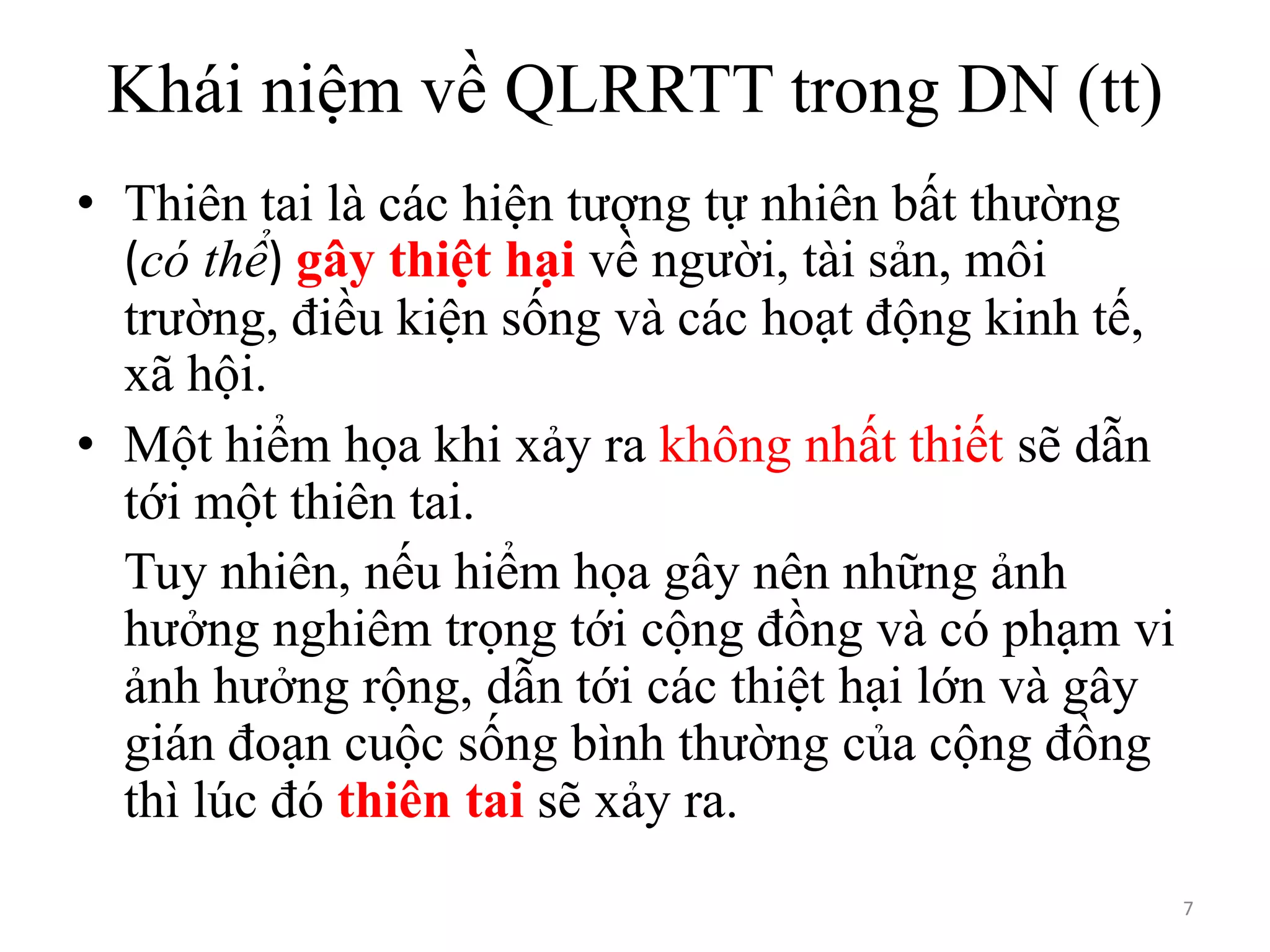 Khái niệm về QLRRTT trong DN (tt)
• Thiên tai là các hiện tượng tự nhiên bất thường
(có thể) gây thiệt hại về người, tài sản, môi
trường, điều kiện sống và các hoạt động kinh tế,
xã hội.
• Một hiểm họa khi xảy ra không nhất thiết sẽ dẫn
tới một thiên tai.
Tuy nhiên, nếu hiểm họa gây nên những ảnh
hưởng nghiêm trọng tới cộng đồng và có phạm vi
ảnh hưởng rộng, dẫn tới các thiệt hại lớn và gây
gián đoạn cuộc sống bình thường của cộng đồng
thì lúc đó thiên tai sẽ xảy ra.
7

 