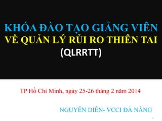 KHÓA ĐÀO TẠO GIẢNG VIÊN
VỀ QUẢN LÝ RỦI RO THIÊN TAI

(QLRRTT)

TP Hồ Chí Minh, ngày 25-26 tháng 2 năm 2014
NGUYỄN DIỄN- VCCI ĐÀ NẴNG
1

 