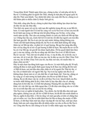 Trong khúc Kinh Thánh ngày hôm nay, chúng ta đọc về một phụ nữ tên là
Ru-tơ. Cô không phải là người Do Thái, nhưng là một phụ nữ ngoại quốc bị
dân Do Thái xem khinh. Tuy nhiên khi nhìn vào cuộc đời Ru-tơ, chúng ta có
thể khám phá ra nhiều chân lý thuộc linh giá trị.
Thứ nhất, cũng như Ru-tơ, chúng ta phải thực hiện những lựa chọn táo bạo
do đức tin sâu sắc thúc đẩy.
Vào thời các quan xét cai trị, một nạn đói nghiêm trọng đã xảy ra tại Bết-lê-
hem. Có một người tên Ế-li-mê-léc cùng với vợ là Na-ô-mi và hai con trai đã
bỏ đi lánh nạn trong xứ Mô-áp trên bờ phía Đông của Tử hải, và họ sống
mười năm tại đấy. Hai cậu con trưởng thành và cưới các thiếu nữ Mô-áp làm
vợ. Chẳng bao lâu sau, trước hết là Ế-li-mê-léc rồi đến hai người con trai đều
lần lượt qua đời. Bà Na-ô-mi còn lại một mình, không chồng không con.
Trước nỗi bất hạnh khủng khiếp đó, bà Na-ô-mi nhất định không thể sống
thêm tại xứ Mô-áp nữa, và phải trở về quê hương. Bà gọi hai nàng dâu đến,
bảo với họ rằng bà sẽ trở về quê hương là Bết-lê-hem. Bà muốn Ru-tơ và Õt-
ba cứ ở lại Mô-áp, tái giá để tìm được hạnh phúc. Õt-ba quyết định làm theo
gợi ý của mẹ chồng, còn Ru-tơ nằng nặc đòi theo Na-ô-mi về Bết-lê-hem.
Ru-tơ van nài: "Xin chớ nài tôi phân rẽ mẹ, vì mẹ đi đâu, tôi sẽ đi đó; mẹ ở
nơi nào, tôi sẽ ở nơi đó. Dân sự của mẹ, tức là dân sự của tôi; Đức Chúa Trời
của mẹ, tức là Đức Chúa Trời của tôi; mẹ thác nơi nào, tôi muốn thác và
được chôn nơi đó."
Đây là một chọn lựa đáng kinh ngạc của Ru-tơ. Là một thiếu phụ độ 30 tuổi,
nhưng đã đưa ra một quyết định quan trọng là đi theo mẹ chồng đã lớn tuổi
về Bết-lê-hem, nơi mà hầu như chắc chắn cô sẽ bị người Do Thái kỳ thị, vì
họ vốn có thành kiến với người Mô Áp. Na-ô-mi lại nghèo nên Ru-tơ sẽ
không được thoải mái cả về vật chất lẫn về mặt thuộc thể. Tóm lại, chẳng có
hy vọng gì về một tương lai hạnh phúc cho Ru-tơ tại Bết-lê-hem. Thế
nhưng, Ru-tơ đã chọn việc ấy và đã ra đi theo Na-ô-mi. Quyết định của Ru-
tơ trước nhất không phải là do ý thức luân lý hay đạo đức của cô, nhưng
đúng hơn là bởi đức tin. Cô biết thờ phượng Thượng Đế của dân Do Thái
khác với việc thờ lạy các thần ngoại đạo. Cô đã chịu cảm động sâu xa về đức
tin và cá tính đạo đức cao cả của bà mẹ chồng.
Tên Na-ô-mi có nghĩa là hạnh phúc. Tuy nhiên, lúc bà bắt đầu như một quả
phụ nghèo, không con cái, để trở về Bết-lê-hem, bà đã đổi tên mình thành ra
Ma-ra, nghĩa là đau khổ, vì bà tin rằng với một quả phụ cô đơn sẽ chẳng bao
giờ có niềm vui. Lúc Ru-tơ nhất định theo bà Ma-ra đang sầu muộn về Bết-
lê-hem, cô đã thực hiện một lựa chọn vừa đẹp đẽ vừa táo bạo, một lựa chọn
thuộc linh mà cuối cùng đem đến rất nhiều niềm vui cho cả Ru-tơ lẫn Na-ô-
mi. Cũng như Ru-tơ, khi chúng ta là các Cơ-đốc nhân ngày nay thực hiện
 