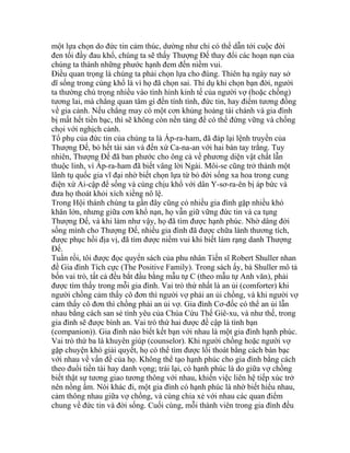 một lựa chọn do đức tin cảm thúc, dường như chỉ có thể dẫn tới cuộc đời
đen tối đầy đau khổ, chúng ta sẽ thấy Thượng Đế thay đổi các hoạn nạn của
chúng ta thành những phước hạnh đem đến niềm vui.
Điều quan trọng là chúng ta phải chọn lựa cho đúng. Thiên hạ ngày nay sở
dĩ sống trong cùng khổ là vì họ đã chọn sai. Thí dụ khi chọn bạn đời, người
ta thường chú trọng nhiều vào tình hình kinh tế của người vợ (hoặc chồng)
tương lai, mà chẳng quan tâm gì đến tính tình, đức tin, hay điểm tương đồng
về gia cảnh. Nếu chẳng may có một cơn khủng hoảng tài chánh và gia đình
bị mất hết tiền bạc, thì sẽ không còn nền tảng để có thể đứng vững và chống
chọi với nghịch cảnh.
Tổ phụ của đức tin của chúng ta là Áp-ra-ham, đã đáp lại lệnh truyền của
Thượng Đế, bỏ hết tài sản và đến xứ Ca-na-an với hai bàn tay trắng. Tuy
nhiên, Thượng Đế đã ban phước cho ông cả về phương diện vật chất lẫn
thuộc linh, vì Áp-ra-ham đã biết vâng lời Ngài. Môi-se cũng trở thành một
lãnh tụ quốc gia vĩ đại nhờ biết chọn lựa từ bỏ đời sống xa hoa trong cung
điện xứ Ai-cập để sống và cùng chịu khổ với dân Y-sơ-ra-ên bị áp bức và
đưa họ thoát khỏi xích xiềng nô lệ.
Trong Hội thánh chúng ta gần đây cũng có nhiều gia đình gặp nhiều khó
khăn lớn, nhưng giữa cơn khổ nạn, họ vẫn giữ vững đức tin và ca tụng
Thượng Đế, và khi làm như vậy, họ đã tìm được hạnh phúc. Nhờ dâng đời
sống mình cho Thượng Đế, nhiều gia đình đã được chữa lành thương tích,
được phục hồi địa vị, đã tìm được niềm vui khi biết làm rạng danh Thượng
Đế.
Tuần rồi, tôi được đọc quyển sách của phu nhân Tiến sĩ Robert Shuller nhan
đề Gia đình Tích cực (The Positive Family). Trong sách ấy, bà Shuller mô tả
bốn vai trò, tất cả đều bắt đầu bằng mẫu tự C (theo mẫu tự Anh văn), phải
được tìm thấy trong mỗi gia đình. Vai trò thứ nhất là an ủi (comforter) khi
người chồng cảm thấy cô đơn thì người vợ phải an ủi chồng, và khi người vợ
cảm thấy cô đơn thì chồng phải an ủi vợ. Gia đình Cơ-đốc có thể an ủi lẫn
nhau bằng cách san sẻ tình yêu của Chúa Cứu Thế Giê-xu, và như thế, trong
gia đình sẽ được bình an. Vai trò thứ hai được đề cập là tình bạn
(companion)). Gia đình nào biết kết bạn với nhau là một gia đình hạnh phúc.
Vai trò thứ ba là khuyên giúp (counselor). Khi người chồng hoặc người vợ
gặp chuyện khó giải quyết, họ có thể tìm được lối thoát bằng cách bàn bạc
với nhau về vấn đề của họ. Không thể tạo hạnh phúc cho gia đình bằng cách
theo đuổi tiền tài hay danh vọng; trái lại, có hạnh phúc là do giữa vợ chồng
biết thật sự tương giao tương thông với nhau, khiến việc liên hệ tiếp xúc trở
nên nồng ấm. Nói khác đi, một gia đình có hạnh phúc là nhờ biết hiểu nhau,
cảm thông nhau giữa vợ chồng, và cùng chia xẻ với nhau các quan điểm
chung về đức tin và đời sống. Cuối cùng, mỗi thành viên trong gia đình đều
 