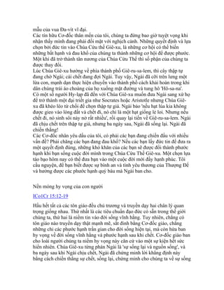 mẫu của vua Đa-vít vĩ đại.
Các tín hữu Cơ-đốc thân mến của tôi, chúng ta đừng bao giờ tuyệt vọng khi
nhận thấy mình đang phải đối mặt với nghịch cảnh. Những quyết định và lựa
chọn bởi đức tin vào Chúa Cứu thế Giê-xu, là những cơ hội có thể biến
những bất hạnh và đau khổ của chúng ta thành những cơ hội để được phước.
Một khi đã trở thành tân nương của Chúa Cứu Thế thì số phận của chúng ta
được thay đổi.
Lúc Chúa Giê-xu hướng về phía thành phố Giê-ru-sa-lem, thì cây thập tự
đang chờ Ngài; cái chết đang đợi Ngài. Tuy vậy, Ngài đã cỡi trên lưng một
lừa con, mạnh dạn thực hiện chuyến vào thành phố cách khải hoàn trong khi
dân chúng trải áo choàng của họ xuống mặt đường và tung hô 'Hô-sa-na'.
Có một số người Hy-lạp đã đến với Chúa Giê-xu muốn đưa Ngài sang xứ họ
để trở thành một đại triết gia như Socrates hoặc Aristotle nhưng Chúa Giê-
xu đã khéo léo từ chối để chọn thập tự giá. Ngài bảo 'nếu hạt lúa kia không
được gieo vào lòng đất và chết đi, nó chỉ là một hạt giống lẻ loi. Nhưng nếu
chết đi, nó sinh sôi nảy nở rất nhiều', rồi quay lại tiến về Giê-ru-sa-lem. Ngài
đã chịu chết trên thập tự giá, nhưng ba ngày sau, Ngài đã sống lại. Ngài đã
chiến thắng!
Các Cơ-đốc nhân yêu dấu của tôi, có phải các bạn đang chiến đấu với nhiều
vấn đề? Phải chăng các bạn đang đau khổ? Nếu các bạn lấy đức tin để đưa ra
một quyết định đúng, những khó khăn của các bạn sẽ được đổi thành phước
hạnh khi bạn sống cuộc đời mình trong Chúa Cứu Thế Giê-xu. Một chọn lựa
táo bạo hôm nay có thể đưa bạn vào một cuộc đời mới đầy hạnh phúc. Tôi
cầu nguyện, để bạn biết được sự bình an và tình yêu thương của Thượng Đế
và hưởng được các phước hạnh quý báu mà Ngài ban cho.
Nền móng hy vọng của con người
ICo1Cr 15:12-19
Hầu hết tất cả các tôn giáo đều chủ trương và truyền dạy hai chân lý quan
trọng giống nhau. Thứ nhất là các tiêu chuẩn đạo đức có sẵn trong thế giới
chúng ta, thứ hai là niềm tin vào đời sống vĩnh hằng. Tuy nhiên, chẳng có
tôn giáo nào truyền dạy thật mạnh mẽ, sắt đinh bằng Cơ-đốc giáo, chẳng
những chỉ các phước hạnh trần gian cho đời sống hiện tại, mà còn hứa ban
hy vọng về đời sống vĩnh hằng và phước hạnh sau khi chết. Cơ-đốc giáo ban
cho loài người chúng ta niềm hy vọng này căn cứ vào một sự kiện hết sức
hiển nhiên. Chúa Giê-xu từng phán Ngài là 'sự sống lại và nguồn sống', và
ba ngày sau khi Ngài chịu chết, Ngài đã chứng minh lời khẳng định này
bằng cách chiến thắng sự chết, sống lại, chứng minh cho chúng ta về sự sống
 