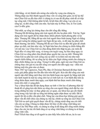 vĩnh hằng, và trở thành nền móng cho niềm hy vọng của chúng ta.
Thông điệp của Hội thánh nguyên thủy vốn vô cùng đơn giản; nó kể lại thế
nào Chúa Giê-xu đã chịu chết vì chúng ta và sau đó đã phục sinh để cứ tiếp
tục sống mãi. Chết không phải là hết, là kết thúc đời sống. Lại còn có sự
sống lại, và đời sống vĩnh cửu nữa. Sự kiện này là Phúc Âm, là Tin Lành,
của Cơ-đốc giáo.
Thứ nhất, sự sống lại chứng thực cho đời sống đắc thắng.
Thượng Đế đã không dựng nên loài người để cho họ phải chết. Trái lại, Ngài
dựng nên loài người để họ nhận được nhiều phước hạnh phong phú và kỳ
diệu. Thượng Đế, Đấng đã tạo nên loài người theo hình tượng Ngài sẽ chẳng
bao giờ ruồng bỏ những người mà Ngài đã tạo nên, và để mặc họ phải chết
thảm thương, tàn khốc. Thượng Đế đã sai Chúa Giê-xu đến thế gian để chinh
phục sự chết, mà làm như vậy, là Ngài hứa ban cho chúng ta chiến thắng đối
với mồ mả. Lúc Chúa Giê-xu chịu đóng đinh trên thập tự giá, các môn đệ
Ngài đều vô cùng thất vọng, và trong cơn tuyệt vọng, họ bảo rằng ngay cả
Chúa Giê-xu cũng phải chịu khuất phục quyền lực của sự chết. Nhưng khi
Chúa Giê-xu phá tan xích xiềng của sự chết và ra khỏi mồ mả như một
người chiến thắng, thì sự sống lại kỳ diệu của Ngài chứng minh cho chúng ta
thấy chiến thắng của sự sống. Trong Cơ-đốc giáo, ngôi mộ của Chúa Giê-xu
chứng thực cho giá trị của đời sống con người cho đến ngày nay - điều mà
không một tôn giáo nào có được.
Năm 1967 tại Capetown, Nam Phi, Bác sĩ Christian Barnard đã thực hiện
cuộc giải phẫu ghép tim lần đầu tiên trên thế giới. Kéo dài đời sống của một
người sắp chết bằng cách thay trái tim bệnh hoạn của người ấy bằng một trái
tim lành mạnh là một kỳ công chói lọi có tính lịch sử. Con bệnh đầu tiên ấy
sống thêm được mười tám ngày; con bệnh thứ hai được mười chín tháng
trước khi chết vì sưng phổi.
Tuy y khoa hiện đại đã tận dụng được sự tinh vi lớn lao về phương diện kỹ
thuật để cố gắng kéo dài thêm sự sống cho con người bằng cách đặt họ vào
trong những bộ máy và thay ghép các cơ quan, các khoa học gia chỉ thành
công trong việc kéo dài sự sống mà không ngăn chặn được sự chết. Đã là
người thì tất cả đều vẫn phải chết. Năng lực của khoa học không giải quyết
được vấn đề chết chóc của chúng ta; trái lại, chính sự sống lại của Chúa Cứu
Thế Giê-xu mới giải quyết được vấn đề ấy, chứng minh rằng sau cái chết
vẫn còn sự sống. Chúng ta nhận được lời hứa về đời sống vĩnh hằng nơi
Chúa Cứu Thế Phục sinh, và chúng ta sống là để dùng đời sống mình chứng
thực cho các tin tức tốt lành rằng có sự sống vĩnh hằng và chúng ta sẽ được
sống vĩnh viễn.
Paul Tillich bảo rằng sở dĩ người ta cảm thấy bồn chồn bất an, âu lo xao
 