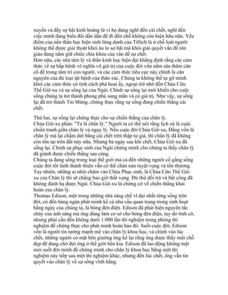 xuyến và đầy sợ hãi kinh hoàng là vì họ đang nghĩ đến cái chết, nghĩ đến
việc mình đang biến đổi dần dần để đi đến chỗ không còn hiện hữu nữa. Yếu
điểm của nền thần học hiện sinh lừng danh của Tillich là ở chỗ loài người
không thể được giải thoát khỏi âu lo sợ hãi mà khỏi giải quyết vấn đề tôn
giáo đang nắm giữ chiếc chìa khóa của vấn đề sự chết.
Hơn nữa, các nhà tâm lý và thần kinh học hiện đại khẳng định rằng các cảm
thức về sự bấp bênh vô nghĩa vô giá trị của cuộc đời vốn nằm sâu thâm căn
cố đế trong tâm trí con người, và các cảm thức tiêu cực này chính là căn
nguyên của đủ loại tật bệnh của thân xác. Chúng ta không thể tự gỡ mình
khỏi các cảm thức có tính cách phá hoại ấy, ngoại trừ nhờ đến Chúa Cứu
Thế Giê-xu và sự sống lại của Ngài. Chính sự sống lại mới khiến cho cuộc
sống chúng ta trở thành phong phú sung mãn và có giá trị. Như vậy, sự sống
lại đã trở thành Tin Mừng, chứng thực rằng sự sống đang chiến thắng cái
chết.
Thứ hai, sự sống lại chứng thực cho sự chiến thắng của chân lý.
Chúa Giê-xu phán: "Ta là chân lý." Người ta có thể nói rằng lịch sử là cuộc
chiến tranh giữa chân lý và ngụy lý. Nếu cuộc đời Chúa Giê-xu, Đấng vốn là
chân lý mà lại chấm dứt bằng cái chết trên thập tự giá, thì chân lý đã không
còn tồn tại trên đất này nữa. Nhưng ba ngày sau khi chết, Chúa Giê-xu đã
sống lại. Chính sự phục sinh của Ngài chứng minh cho chúng ta thấy chân lý
đã giành được chiến thắng sau cùng.
Chúng ta đang sống trong loại thế giới mà cả đến những người cố gắng sống
cuộc đời tốt lành thánh thiện vẫn có thể chán nản tuyệt vọng và tổn thương.
Tuy nhiên, những ai nhìn chăm vào Chúa Phục sinh, là Chúa Cứu Thế Giê-
xu của Chân lý thì sẽ chẳng bao giờ thất vọng. Đủ thứ dối trá và bất công đã
không đánh hạ được Ngài. Chúa Giê-xu là chứng cớ về chiến thắng khải
hoàn của chân lý.
Thomas Edison, một trong những nhà sáng chế vĩ đại nhất từng sống trên
đời, có đến hàng ngàn phát minh kể cả nhu cầu quan trọng trong sinh hoạt
hằng ngày của chúng ta, là bóng đèn điện. Edison đã phát hiện nguyên tắc
cháy của ánh sáng mà ông dùng làm cơ sở cho bóng đèn điện, tuy do tình cờ,
nhưng phải cần đến không dưới 1.000 lần thí nghiệm trong phòng thí
nghiệm để chứng thực cho phát minh hoàn hảo đó. Suốt cuộc đời, Edison
vốn là người tin tưởng mạnh mẽ vào chân lý khoa học, và chính vào lúc
chết, những người có mặt bên giường ông kể lại rằng ông được thấy một chỗ
đẹp đẽ đang chờ đợi ông ở thế giới bên kia. Edison đã lao động không mệt
mỏi suốt đời mình để chứng minh cho chân lý khoa học bằng một thí
nghiệm này tiếp sau một thì nghiệm khác, nhưng đến lúc chết, ông vẫn tin
quyết vào chân lý về sự sống vĩnh hằng.
 