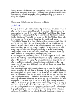 Nhưng Thượng Đế chỉ dùng điều chúng ta hiện có ngay tại đây và ngay bây
giờ để thực hiện phép lạ của Ngài. Tôi cầu nguyện, ngay hôm nay bạn dâng
điều bạn đang có cho Thượng Đế, để được từng trải phép lạ về bánh và cá
trong đời sống bạn.
Những cuộc phiêu lưu của nhà tiền phong có đức tin
SaSt 12:1-9
Chúng ta đã được nghe nói rất nhiều về Áp-ra-ham, nhà tiền phong vốn là tổ
phụ của đức tin chúng ta mà Thượng Đế đã ban phước thật phong phú, và
qua đó, chúng ta cũng đã được phước. Tuy Kinh Thánh không chép, chúng
ta đều biết một điều nghịch lý là Áp-ra-ham vốn xuất thân từ một gia đình
thờ lạy thần tượng. Thành phố quê hương ông thờ thần Malduk, là thần mặt
trời, còn cha của Áp-ra-ham là Tha-rê, thì làm và bán hình tượng.
Trước khi tin Thượng Đế là chân thần duy nhất, Áp-ra-ham thờ các thần mặt
trời và mặt trăng. Một chiều nọ, lúc đang ngắm mặt trời lặn phía sau các
rặng núi, ông bắt đầu thắc mắc tự hỏi chẳng hay mình có nên phục vụ một vị
thần rất hay thay đổi như vậy chăng. Cũng vậy, khi ông quan sát các tuần
trăng, ông thắc mắc tự hỏi chẳng hay mặt trăng có phải là một đối tượng
xứng đáng cho mình thờ lạy hay chăng. Cuối cùng, Áp-ra-ham đã tìm gặp
Đức Giê-hô-va là Thượng Đế, và bắt đầu phục vụ Ngài.
Có câu chuyện dân gian kể rằng lần nọ Tha-rê có việc phải đi xa, để Áp-ra-
ham một mình trông coi cửa hàng đầy ắp các thần tượng. Một hôm, có một
phụ nữ đến mua một bức tượng, Áp-ra-ham bảo với bà ta rằng một phụ nữ
như bà ta, đã sống nhiều năm rồi nay lại đi mua một bức tượng được tạc
xong trong một buổi sáng, rồi lại quỳ trước mặt nó, cầu nó ban phước cho,
thì quả là điên dại.
Lần khác, một phụ nữ mang một đĩa thức ăn đến để cúng cho một thần
tượng. Áp-ra-ham đem đĩa thức ăn đặt trước mặt pho tượng to nhất. Rồi ông
đạp nát tất cả các pho tượng nhỏ hơn. Lúc Tha-rê về, ông rất kinh hoàng khi
thấy các thần tượng đều bị đập nát, không gãi tai thì cũng què chân. Ông hỏi:
"Có chuyện gì xảy ra vậy?" Áp-ra-ham thưa với cha rằng khi pho tượng to
nhất thấy thức ăn mà bà nọ đem đến, thì nó giật lấy, và tiêu diệt hết các thần
tượng khác. Áp-ra-ham nhận lỗi với Tha-rê đang giận. Nhưng Tha-rê nói:
"Mầy là đồ tinh ranh quỷ quyệt làm sao một thần tượng không có sự sống lại
làm được việc ấy?" Áp-ra-ham đáp: "Thưa cha, tại sao chúng ta lại đi mưu
sinh bằng cái nghề bán các thần tượng chẳng có sự sống này? Con không thể
tiếp tục làm công việc này nữa." Câu chuyện cho chúng ta biết kết quả Áp-
ra-ham bị đuổi ra khỏi nhà cha mình để đến sinh sống trong xứ Ca-na-an.
 