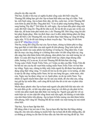 chuyển rày đây mai đó.
Thứ hai, là dân ở lều trại có nghĩa là phải sống cuộc đời biết vâng lời.
Thượng Đế chẳng bao giờ cho Áp-ra-ham biết năm sau ông sẽ ở đâu. Trái
lại, mỗi buổi sáng, Áp-ra-ham thức dậy, dở lều, cuốn trại, và hỏi Thượng Đế
xem hôm ấy phải đi đâu. Ông phải hỏi: "Con sẽ phải sang hướng Đông, hay
sang hướng Tây đây?" Nói khác đi, mỗi ngày, Áp-ra-ham đều phải sống một
cuộc đời biết vâng lời. Ông đã bỏ nhà ra đi, bỏ lại đó tất cả gia sản và bà con
thân tộc, để hoàn toàn phó mình cho ý chỉ Thượng Đế. Đời sống vâng lời đòi
hỏi phải thuận phục. Đức tin đích thực của Cơ-đốc nhân không phải chỉ lắng
nghe để biết ý chỉ Thượng Đế, mà còn phải thực hiện bằng sự vâng lời hằng
ngày nữa. Vì lý do đó mà chúng ta được truyền dạy: "Sự vâng lời tốt hơn
của tế lễ" (ISa1Sm 15:22).
Thứ ba, trong đời sống lều trại của Áp-ra-ham, chúng ta khám phá ra rằng
ông quả thật có tinh thần của một người đi tiên phong. Ông luôn luôn sẵn
sàng lao mình vào cuộc phiêu lưu hướng về tương lai. Ông dám liều. Cuộc
đời du mục của ông chứng tỏ vì không thỏa mãn với đời sống hiện tại, ông
sẵn sàng làm nhà thám hiểm tiền phong, dám phiêu lưu vào một tương lai vô
định. Cả cuộc đời ông là một cuộc hành trình tuy chậm chạp nhưng chắc
chắn, hướng về Ca-na-an, là xứ mà Thượng Đế đã hứa ban cho ông.
Trong cuộc Chiến Tranh Triều Tiên, có 5 triệu cư dân của Bắc Triều Tiên đã
bỏ hết tài sản của họ để vượt biên xuống miền Nam Triều Tiên với hai bàn
tay trắng. Ngày nay, chúng ta thấy mấy triệu người ấy đã được ban phước và
đang sống thật vững vàng. Vì muốn đi tìm tự do tôn giáo và tư tưởng, số dân
tị nạn ấy đã chạy xuống miền Nam, bỏ lại sau lưng lúa gạo, vườn tược, nhà
cửa. Ngày nay họ được sống vui vẻ, hạnh phúc, tự do tại miền Nam. Tuy
nhiên số người muốn bám chặt vào tài sản của mình, để cho nhà cửa, nông
trại giữ họ lại miền Bắc, cuối cùng đã bị tịch thu tất cả tài sản và phải chịu
khốn khổ.
Muốn được phước như Áp-ra-ham một người cần phải biết khi nào nên vứt
bỏ một điều gì đó, và khi nào phải quay lưng lại với điều gì cần phải từ bỏ,
và khi nào phải mạnh dạn dấn thân vào tương lai. Người quá gắn bó với an
ninh hiện tại và ôm chặt đời sống thoải mái tiện nghi, thì không có tinh thần
của nhà thám hiểm tiền phong. Áp-ra-ham là biểu tượng của nhà thám hiểm
tiền phong, biết vâng lời Thượng Đế để lao mình vào một tương lai mà mình
chưa biết.
Thứ hai, Áp-ra-ham lập bàn thờ.
Hễ dừng chân ở lại nơi nào ít lâu, Áp-ra-ham đều lập bàn thờ bằng những
tảng đá; cho nên nếu chúng ta muốn biết Áp-ra-ham đã đi đến những đâu, tất
cả những gì chúng ta cần làm là theo dấu các bàn thờ mà ông đã để lại. Nơi
 