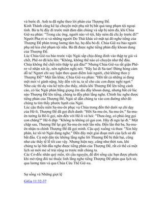 và bước đi. Anh ta đã nghe theo lời phán của Thượng Đế.
Kinh Thánh cũng kể lại chuyện một phụ nữ bị bắt quả tang phạm tội ngoại
tình. Bà ta bị đẩy đi trước một đám dân chúng và sắp bị ném đá, khi Chúa
Giê-xu phán: "Trong các ông, người nào vô tội, hãy ném đá chị ấy trước đi!"
Người Pha-ri-si và những người Do Thái khác có mặt tại đó nghe tiếng của
Thượng Đế phán trong lương tâm họ, họ đều bỏ đi. Chúa Giê-xu bảo người
phụ nữ kia chớ phạm tội nữa. Bà đã được nghe tiếng phán đầy khoan dung
của Thượng Đế.
Lúc Chúa Giê-xu báo trước việc Ngài sắp chịu đóng đinh vào thập tự giá và
chết, Phê-rơ đã kêu lên: "Không, không thể nào có chuyện như thế đâu.
Chúa không thể chết trên thập tự giá đâu!" Nhưng Chúa Giê-xu rất giận Phê-
rơ về nhận xét ấy, nên nghiêm nghị nói: "Hãy lui đi Sa-tan! Đừng hòng cám
dỗ ta! Ngươi chỉ suy luận theo quan điểm loài người, chứ không theo ý
Thượng Đế!" Một lần khác, Chúa Giê-xu phán: "Hỡi tất cả những ai đang
mệt mỏi vì gánh nặng, hãy đến với ta, ta sẽ cho các con được nghỉ ngơi."
Như các thí dụ vừa kể trên cho thấy, nhiều khi Thượng Đế lên tiếng cảnh
cáo, có lúc Ngài phán bằng giọng êm dịu đầy khoan dung, nhưng bất cứ lúc
nào Thượng Đế lên tiếng, chúng ta đều phải lắng nghe. Chính lúc nghe được
tiếng phán của Thượng Đế, Ngài sẽ dẫn chúng ta vào con đường nhờ đó
chúng ta tìm thấy phước hạnh của Ngài.
Lúc cậu thiếu niên Sa-mu-ên phục vụ Chúa trong đền thờ dưới sự chỉ dạy
của Hê-li, Thượng Đế đã gọi đích danh: "Hỡi Sa-mu-ên, Sa-mu-ên." Sa-mu-
ên tưởng là Hê-li gọi, nên đến với Hê-li và hỏi: "Thưa ông, có phải ông gọi
con chăng?" Hê-li đáp: "Không ta không có gọi con. Hãy đi ngủ lại đi." Một
chặp sau, Thượng Đế lại gọi Sa-mu-ên một lần nữa. Đến lần thứ ba, Sa-mu-
ên nhận ra chính Thượng Đế đã gọi mình. Cậu quỳ xuống và thưa: "Xin hãy
phán, kẻ tôi tớ Ngài đang nghe." Đến đây một giai đoạn mới của lịch sử đã
bắt đầu. Cả một dân tộc không lắng nghe lời Thượng Đế bị thất bại, cũng
như các thầy tế lễ tối cao vậy. Nhưng hiện nay, cũng như thời xưa, khi
chúng ta lại bắt đầu nghe được tiếng phán của Thượng Đế, rất có thể cả một
lịch sử mới mẻ sẽ trải rộng ra trước mắt chúng ta.
Các Cơ-đốc nhân quý mến, tôi cầu nguyện, để đời sống các bạn được phước
khi mở rộng đôi tai thuộc linh lắng nghe tiếng Thượng Đế phán qua lịch sử,
qua lương tâm và qua Chúa Cứu Thế Giê-xu.
Sự sống và Những giọt lệ
GiGa 11:32-37
 