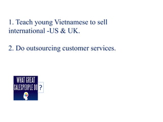 1. Teach young Vietnamese to sell
international -US & UK.
2. Do outsourcing customer services.
?
 