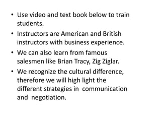 • Use video and text book below to train
students.
• Instructors are American and British
instructors with business experience.
• We can also learn from famous
salesmen like Brian Tracy, Zig Ziglar.
• We recognize the cultural difference,
therefore we will high light the
different strategies in communication
and negotiation.
 
