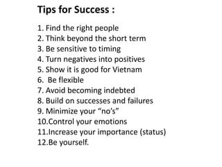 Tips for Success :
1. Find the right people
2. Think beyond the short term
3. Be sensitive to timing
4. Turn negatives into positives
5. Show it is good for Vietnam
6. Be flexible
7. Avoid becoming indebted
8. Build on successes and failures
9. Minimize your “no’s”
10.Control your emotions
11.Increase your importance (status)
12.Be yourself.
 