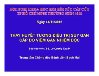 THAY HUYẾT TƯƠNG ĐIỀU TRỊ SUY GAN
CẤP DO VIÊM GAN NHIỄM ĐỘC
Báo cáo viên: BS. Lê Quang Thuận
Trung tâm Chống độc Bệnh viện Bạch Mai
 