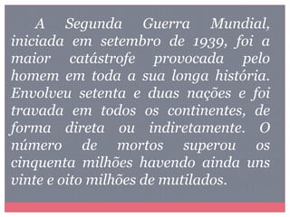 A Segunda Guerra Mundial,
iniciada em setembro de 1939, foi a
maior catástrofe provocada pelo
homem em toda a sua longa história.
Envolveu setenta e duas nações e foi
travada em todos os continentes, de
forma direta ou indiretamente. O
número de mortos superou os
cinquenta milhões havendo ainda uns
vinte e oito milhões de mutilados.
 