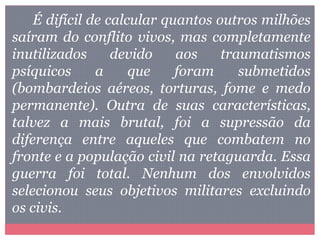 É difícil de calcular quantos outros milhões
saíram do conflito vivos, mas completamente
inutilizados devido aos traumatismos
psíquicos a que foram submetidos
(bombardeios aéreos, torturas, fome e medo
permanente). Outra de suas características,
talvez a mais brutal, foi a supressão da
diferença entre aqueles que combatem no
fronte e a população civil na retaguarda. Essa
guerra foi total. Nenhum dos envolvidos
selecionou seus objetivos militares excluindo
os civis.
 