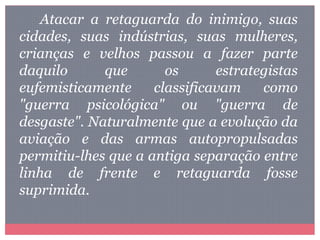 Atacar a retaguarda do inimigo, suas
cidades, suas indústrias, suas mulheres,
crianças e velhos passou a fazer parte
daquilo que os estrategistas
eufemisticamente classificavam como
"guerra psicológica" ou "guerra de
desgaste". Naturalmente que a evolução da
aviação e das armas autopropulsadas
permitiu-lhes que a antiga separação entre
linha de frente e retaguarda fosse
suprimida.
 