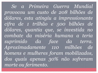 Se a Primeira Guerra Mundial
provocou um custo de 208 bilhões de
dólares, esta atingiu a impressionante
cifra de 1 trilhão e 500 bilhões de
dólares, quantia que, se investida no
combate da miséria humana a teria
suprimido da face da terra.
Aproximadamente 110 milhões de
homens e mulheres foram mobilizados,
dos quais apenas 30% não sofreram
morte ou ferimento.
 