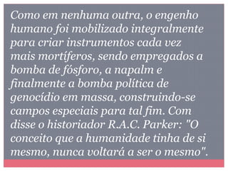 Como em nenhuma outra, o engenho
humano foi mobilizado integralmente
para criar instrumentos cada vez
mais mortíferos, sendo empregados a
bomba de fósforo, a napalm e
finalmente a bomba política de
genocídio em massa, construindo-se
campos especiais para tal fim. Com
disse o historiador R.A.C. Parker: "O
conceito que a humanidade tinha de si
mesmo, nunca voltará a ser o mesmo".
 