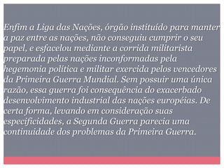 Enfim a Liga das Nações, órgão instituído para manter
a paz entre as nações, não conseguiu cumprir o seu
papel, e esfacelou mediante a corrida militarista
preparada pelas nações inconformadas pela
hegemonia política e militar exercida pelos vencedores
da Primeira Guerra Mundial. Sem possuir uma única
razão, essa guerra foi consequência do exacerbado
desenvolvimento industrial das nações européias. De
certa forma, levando em consideração suas
especificidades, a Segunda Guerra parecia uma
continuidade dos problemas da Primeira Guerra.
 