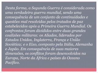 Desta forma, a Segunda Guerra é considerada como
uma verdadeira guerra mundial, sendo uma
consequência de um conjunto de continuidades e
questões mal resolvidas pelos tratados de paz
estabelecidos após a Primeira Guerra Mundial. Os
confrontos foram divididos entre duas grandes
coalizões militares: os Aliados, liderados por
Estados Unidos, Inglaterra, França e União
Soviética; e o Eixo, composto pela Itália, Alemanha
e Japão. Em consequência de suas maiores
dimensões, os conflitos foram desenvolvidos na
Europa, Norte da África e países do Oceano
Pacífico.
 