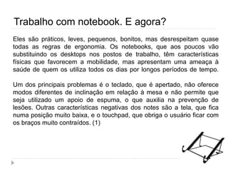 Trabalho com notebook. E agora?
Eles são práticos, leves, pequenos, bonitos, mas desrespeitam quase
todas as regras de ergonomia. Os notebooks, que aos poucos vão
substituindo os desktops nos postos de trabalho, têm características
físicas que favorecem a mobilidade, mas apresentam uma ameaça à
saúde de quem os utiliza todos os dias por longos períodos de tempo.
Um dos principais problemas é o teclado, que é apertado, não oferece
modos diferentes de inclinação em relação à mesa e não permite que
seja utilizado um apoio de espuma, o que auxilia na prevenção de
lesões. Outras características negativas dos notes são a tela, que fica
numa posição muito baixa, e o touchpad, que obriga o usuário ficar com
os braços muito contraídos. (1)
 