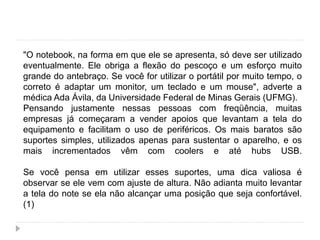 "O notebook, na forma em que ele se apresenta, só deve ser utilizado
eventualmente. Ele obriga a flexão do pescoço e um esforço muito
grande do antebraço. Se você for utilizar o portátil por muito tempo, o
correto é adaptar um monitor, um teclado e um mouse", adverte a
médica Ada Ávila, da Universidade Federal de Minas Gerais (UFMG).
Pensando justamente nessas pessoas com freqüência, muitas
empresas já começaram a vender apoios que levantam a tela do
equipamento e facilitam o uso de periféricos. Os mais baratos são
suportes simples, utilizados apenas para sustentar o aparelho, e os
mais incrementados vêm com coolers e até hubs USB.
Se você pensa em utilizar esses suportes, uma dica valiosa é
observar se ele vem com ajuste de altura. Não adianta muito levantar
a tela do note se ela não alcançar uma posição que seja confortável.
(1)
 