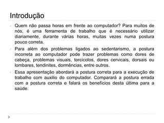 Introdução
 Quem não passa horas em frente ao computador? Para muitos de
nós, é uma ferramenta de trabalho que é necessário utilizar
diariamente, durante várias horas, muitas vezes numa postura
pouco correta.
 Para além dos problemas ligados ao sedentarismo, a postura
incorreta ao computador pode trazer problemas como dores de
cabeça, problemas visuais, torcicolos, dores cervicais, dorsais ou
lombares, tendinites, dormências, entre outros.
 Essa apresentação abordará a postura correta para a execução de
trabalho com auxilio do computador. Comparará a postura errada
com a postura correta e falará os benefícios desta última para a
saúde.
 