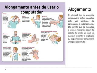Alogamento
O principal tipo de exercício
para prevenir lesões causadas
pelo uso contínuo do
computador é o alongamento.
Ele permite que os músculos
e tendões relaxem e saiam do
estado de tensão ao qual se
sujeitam durante a digitação
ou ao permanecer sentado em
uma posição errada.
 