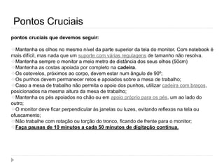 Pontos Cruciais
pontos cruciais que devemos seguir:
Mantenha os olhos no mesmo nível da parte superior da tela do monitor. Com notebook é
mais difícil, mas nada que um suporte com várias regulagens de tamanho não resolva.
Mantenha sempre o monitor a meio metro de distância dos seus olhos (50cm)
Mantenha as costas apoiada por completo na cadeira.
Os cotovelos, próximos ao corpo, devem estar num ângulo de 90º;
Os punhos devem permanecer retos e apoiados sobre a mesa de trabalho;
Caso a mesa de trabalho não permita o apoio dos punhos, utilizar cadeira com braços,
posicionados na mesma altura da mesa de trabalho;
Mantenha os pés apoiados no chão ou em apoio próprio para os pés, um ao lado do
outro;
O monitor deve ficar perpendicular às janelas ou luzes, evitando reflexos na tela ou
ofuscamento;
Não trabalhe com rotação ou torção do tronco, ficando de frente para o monitor;
Faça pausas de 10 minutos a cada 50 minutos de digitação contínua.
 
