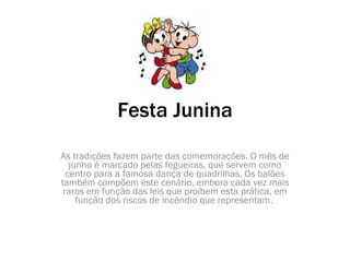 Festa Junina As tradições fazem parte das comemorações. O mês de junho é marcado pelas fogueiras, que servem como centro para a famosa dança de quadrilhas. Os balões também compõem este cenário, embora cada vez mais raros em função das leis que proíbem esta prática, em função dos riscos de incêndio que representam.  