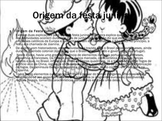 Origem da festa junina Origem da Festa Junina    Existem duas explicações para o termo festa junina. A primeira explica que surgiu em função das festividades ocorrem durante o mês de junho. Outra versão diz que está festa tem origem em países católicos da Europa e, portanto, seriam em homenagem a São João. No princípio, a festa era chamada de Joanina.  De acordo com historiadores, esta festividade foi trazida para o Brasil pelos portugueses, ainda durante o período colonial (época em que o Brasil foi colonizado e governado por Portugal).  Nesta época, havia uma grande influência de elementos culturais portugueses, chineses, espanhóis e franceses. Da França veio a dança marcada, característica típica das danças nobres e que, no Brasil, influenciou muito as típicas quadrilhas. Já a tradição de soltar fogos de artifício veio da China, região de onde teria surgido a manipulação da pólvora para a fabricação de fogos. Da península Ibérica teria vindo a dança de fitas, muito comum em Portugal e na Espanha.    Todos estes elementos culturais foram, com o passar do tempo indígenas, afro-brasileiros misturando-se aos aspectos culturais dos brasileiros (e imigrantes europeus) nas diversas regiões do país, tomando características particulares em cada uma delas.     