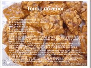 Torrão do amor Ingredientes 1 lata de leite condensado  150 g de amendoim sem pele, tostado  60 g de açúcar  100 g de manteiga  1 lata de creme de leite  400 g de biscoito maisena Modo de preparo Em uma panela de pressão, coloque a lata de leite condensado, cubra com água e cozinhe em fogo baixo durante 15 minutos, depois que começou a pressão. Deixe sair a pressão totalmente para abrir a panela e deixe a lata esfriar para abri-la.  No liquidificador, bata o amendoim até formar uma farofa. Reserve. Na batedeira, bata o açúcar com a manteiga até formar um creme esbranquiçado. Misture delicadamente o creme de leite com soro à mistura, com cuidado para não talhar.  Forre com filme plástico duas formas médias tipo bolo inglês, ou um refratário retangular grande. Coloque uma camada de biscoito e cubra com o creme. Repita as camadas até terminarem os ingredientes, sendo a última de biscoito.  Espalhe o doce de leite sobre a camada de biscoito e cubra com a farofa de amendoim. Leve à geladeira por no mínimo 6 horas. Desenforme, puxando o doce pelo filme plástico e decore com amendoim. 